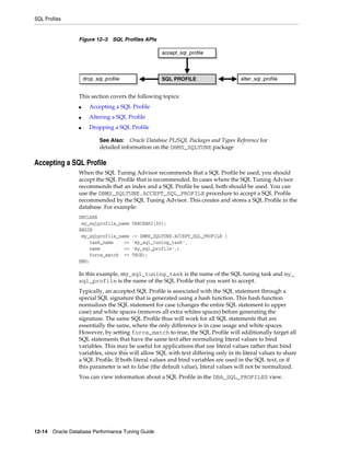 SQL Profiles

Figure 12–3 SQL Profiles APIs

This section covers the following topics:
■

Accepting a SQL Profile

■

Altering a SQL Profile

■

Dropping a SQL Profile
See Also: Oracle Database PL/SQL Packages and Types Reference for
detailed information on the DBMS_SQLTUNE package

Accepting a SQL Profile
When the SQL Tuning Advisor recommends that a SQL Profile be used, you should
accept the SQL Profile that is recommended. In cases where the SQL Tuning Advisor
recommends that an index and a SQL Profile be used, both should be used. You can
use the DBMS_SQLTUNE.ACCEPT_SQL_PROFILE procedure to accept a SQL Profile
recommended by the SQL Tuning Advisor. This creates and stores a SQL Profile in the
database. For example:
DECLARE
my_sqlprofile_name
BEGIN
my_sqlprofile_name
task_name
=>
name
=>
force_match =>
END;

VARCHAR2(30);
:= DBMS_SQLTUNE.ACCEPT_SQL_PROFILE (
'my_sql_tuning_task',
'my_sql_profile',)
TRUE);

In this example, my_sql_tuning_task is the name of the SQL tuning task and my_
sql_profile is the name of the SQL Profile that you want to accept.
Typically, an accepted SQL Profile is associated with the SQL statement through a
special SQL signature that is generated using a hash function. This hash function
normalizes the SQL statement for case (changes the entire SQL statement to upper
case) and white spaces (removes all extra whites spaces) before generating the
signature. The same SQL Profile thus will work for all SQL statements that are
essentially the same, where the only difference is in case usage and white spaces.
However, by setting force_match to true, the SQL Profile will additionally target all
SQL statements that have the same text after normalizing literal values to bind
variables. This may be useful for applications that use literal values rather than bind
variables, since this will allow SQL with text differing only in its literal values to share
a SQL Profile. If both literal values and bind variables are used in the SQL text, or if
this parameter is set to false (the default value), literal values will not be normalized.
You can view information about a SQL Profile in the DBA_SQL_PROFILES view.

12-14 Oracle Database Performance Tuning Guide

 