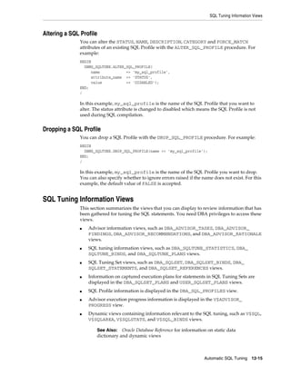 SQL Tuning Information Views

Altering a SQL Profile
You can alter the STATUS, NAME, DESCRIPTION, CATEGORY and FORCE_MATCH
attributes of an existing SQL Profile with the ALTER_SQL_PROFILE procedure. For
example:
BEGIN
DBMS_SQLTUNE.ALTER_SQL_PROFILE(
name
=> 'my_sql_profile',
attribute_name => 'STATUS',
value
=> 'DISABLED');
END;
/

In this example, my_sql_profile is the name of the SQL Profile that you want to
alter. The status attribute is changed to disabled which means the SQL Profile is not
used during SQL compilation.

Dropping a SQL Profile
You can drop a SQL Profile with the DROP_SQL_PROFILE procedure. For example:
BEGIN
DBMS_SQLTUNE.DROP_SQL_PROFILE(name => 'my_sql_profile');
END;
/

In this example, my_sql_profile is the name of the SQL Profile you want to drop.
You can also specify whether to ignore errors raised if the name does not exist. For this
example, the default value of FALSE is accepted.

SQL Tuning Information Views
This section summarizes the views that you can display to review information that has
been gathered for tuning the SQL statements. You need DBA privileges to access these
views.
■

■

■

■

■
■

■

Advisor information views, such as DBA_ADVISOR_TASKS, DBA_ADVISOR_
FINDINGS, DBA_ADVISOR_RECOMMENDATIONS, and DBA_ADVISOR_RATIONALE
views.
SQL tuning information views, such as DBA_SQLTUNE_STATISTICS, DBA_
SQLTUNE_BINDS, and DBA_SQLTUNE_PLANS views.
SQL Tuning Set views, such as DBA_SQLSET, DBA_SQLSET_BINDS, DBA_
SQLSET_STATEMENTS, and DBA_SQLSET_REFERENCES views.
Information on captured execution plans for statements in SQL Tuning Sets are
displayed in the DBA_SQLSET_PLANS and USER_SQLSET_PLANS views.
SQL Profile information is displayed in the DBA_SQL_PROFILES view.
Advisor execution progress information is displayed in the V$ADVISOR_
PROGRESS view.
Dynamic views containing information relevant to the SQL tuning, such as V$SQL,
V$SQLAREA, V$SQLSTATS, and V$SQL_BINDS views.
Oracle Database Reference for information on static data
dictionary and dynamic views

See Also:

Automatic SQL Tuning 12-15

 