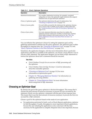 Choosing an Optimizer Goal

Table 13–1 (Cont.) Optimizer Operations
Operation

Description

Statement transformation

For complex statements involving, for example, correlated
subqueries or views, the optimizer might transform the original
statement into an equivalent join statement

Choice of optimizer goals

The optimizer determines the goal of optimization. See
"Choosing an Optimizer Goal" on page 13-2.

Choice of access paths

For each table accessed by the statement, the optimizer chooses
one or more of the available access paths to obtain table data.
See "Understanding Access Paths for the Query Optimizer" on
page 13-13.

Choice of join orders

For a join statement that joins more than two tables, the
optimizer chooses which pair of tables is joined first, and then
which table is joined to the result, and so on. See "How the
Query Optimizer Chooses Execution Plans for Joins" on
page 13-23.

You can influence the optimizer's choices by setting the optimizer goal, and by
gathering representative statistics for the query optimizer. The optimizer goal is either
throughput or response time. See "Choosing an Optimizer Goal" on page 13-2 and
"Query Optimizer Statistics in the Data Dictionary" on page 13-4.
Sometimes, the application designer, who has more information about a particular
application's data than is available to the optimizer, can choose a more effective way to
execute a SQL statement. The application designer can use hints in SQL statements to
instruct the optimizer about how a statement should be executed.
See Also:
■

■

■

■

■

Oracle Database Concepts for an overview of SQL processing and
the optimizer
Oracle Database Data Cartridge Developer's Guide for information
about the extensible optimizer
"Choosing an Optimizer Goal" on page 13-2 for more
information on optimization goals
Chapter 14, "Managing Optimizer Statistics" for information on
gathering and using statistics
Chapter 16, "Using Optimizer Hints" for more information
about using hints in SQL statements

Choosing an Optimizer Goal
By default, the goal of the query optimizer is the best throughput. This means that it
chooses the least amount of resources necessary to process all rows accessed by the
statement. Oracle can also optimize a statement with the goal of best response time.
This means that it uses the least amount of resources necessary to process the first row
accessed by a SQL statement.
Choose a goal for the optimizer based on the needs of your application:
■

For applications performed in batch, such as Oracle Reports applications, optimize
for best throughput. Usually, throughput is more important in batch applications,
because the user initiating the application is only concerned with the time
necessary for the application to complete. Response time is less important, because

13-2 Oracle Database Performance Tuning Guide

 