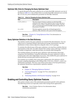 Enabling and Controlling Query Optimizer Features

Optimizer SQL Hints for Changing the Query Optimizer Goal
To specify the goal of the query optimizer for an individual SQL statement, use one of
the hints in Table 13–3. Any of these hints in an individual SQL statement can override
the OPTIMIZER_MODE initialization parameter for that SQL statement.
Table 13–3

Hints for Changing the Query Optimizer Goal

Hint

Description

FIRST_ROWS(n)

This hint instructs Oracle to optimize an individual SQL
statement with a goal of best response time to return the first n
number of rows, where n equals any positive integer. The hint
uses a cost-based approach for the SQL statement, regardless of
the presence of statistic.

ALL_ROWS

This hint explicitly chooses the cost-based approach to
optimize a SQL statement with a goal of best throughput.

See Also: Chapter 16, "Using Optimizer Hints" for information on
how to use hints

Query Optimizer Statistics in the Data Dictionary
The statistics used by the query optimizer are stored in the data dictionary. You can
collect exact or estimated statistics about physical storage characteristics and data
distribution in these schema objects by using the DBMS_STATS package.
To maintain the effectiveness of the query optimizer, you must have statistics that are
representative of the data. For table columns that contain values with large variations
in number of duplicates, called skewed data, you should collect histograms.
The resulting statistics provide the query optimizer with information about data
uniqueness and distribution. Using this information, the query optimizer is able to
compute plan costs with a high degree of accuracy. This enables the query optimizer to
choose the best execution plan based on the least cost.
If no statistics are available when using query optimization, the optimizer will do
dynamic sampling depending on the setting of the OPTMIZER_DYNAMIC_SAMPLING
initialization parameter. This may cause slower parse times so for best performance,
the optimizer should have representative optimizer statistics.
See Also:
■
■

■

Chapter 14, "Managing Optimizer Statistics"
"Viewing Histograms" on page 14-17 for a description of
histograms
"Estimating Statistics with Dynamic Sampling" on page 14-14

Enabling and Controlling Query Optimizer Features
This section contains some of the initialization parameters specific to the optimizer.
The following sections are especially useful when tuning Oracle applications.
See Also: Oracle Database Reference for information about
initialization parameters

13-4 Oracle Database Performance Tuning Guide

 