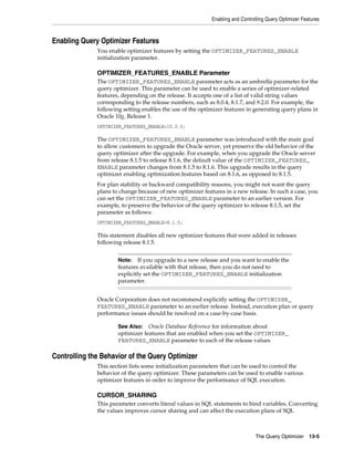 Enabling and Controlling Query Optimizer Features

Enabling Query Optimizer Features
You enable optimizer features by setting the OPTIMIZER_FEATURES_ENABLE
initialization parameter.

OPTIMIZER_FEATURES_ENABLE Parameter
The OPTIMIZER_FEATURES_ENABLE parameter acts as an umbrella parameter for the
query optimizer. This parameter can be used to enable a series of optimizer-related
features, depending on the release. It accepts one of a list of valid string values
corresponding to the release numbers, such as 8.0.4, 8.1.7, and 9.2.0. For example, the
following setting enables the use of the optimizer features in generating query plans in
Oracle 10g, Release 1.
OPTIMIZER_FEATURES_ENABLE=10.0.0;

The OPTIMIZER_FEATURES_ENABLE parameter was introduced with the main goal
to allow customers to upgrade the Oracle server, yet preserve the old behavior of the
query optimizer after the upgrade. For example, when you upgrade the Oracle server
from release 8.1.5 to release 8.1.6, the default value of the OPTIMIZER_FEATURES_
ENABLE parameter changes from 8.1.5 to 8.1.6. This upgrade results in the query
optimizer enabling optimization features based on 8.1.6, as opposed to 8.1.5.
For plan stability or backward compatibility reasons, you might not want the query
plans to change because of new optimizer features in a new release. In such a case, you
can set the OPTIMIZER_FEATURES_ENABLE parameter to an earlier version. For
example, to preserve the behavior of the query optimizer to release 8.1.5, set the
parameter as follows:
OPTIMIZER_FEATURES_ENABLE=8.1.5;

This statement disables all new optimizer features that were added in releases
following release 8.1.5.
Note: If you upgrade to a new release and you want to enable the
features available with that release, then you do not need to
explicitly set the OPTIMIZER_FEATURES_ENABLE initialization
parameter.

Oracle Corporation does not recommend explicitly setting the OPTIMIZER_
FEATURES_ENABLE parameter to an earlier release. Instead, execution plan or query
performance issues should be resolved on a case-by-case basis.
Oracle Database Reference for information about
optimizer features that are enabled when you set the OPTIMIZER_
FEATURES_ENABLE parameter to each of the release values

See Also:

Controlling the Behavior of the Query Optimizer
This section lists some initialization parameters that can be used to control the
behavior of the query optimizer. These parameters can be used to enable various
optimizer features in order to improve the performance of SQL execution.

CURSOR_SHARING
This parameter converts literal values in SQL statements to bind variables. Converting
the values improves cursor sharing and can affect the execution plans of SQL

The Query Optimizer 13-5

 