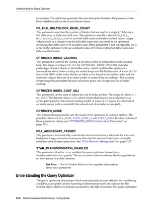 Understanding the Query Optimizer

statements. The optimizer generates the execution plan based on the presence of the
bind variables and not the actual literal values.

DB_FILE_MULTIBLOCK_READ_COUNT
This parameter specifies the number of blocks that are read in a single I/O during a
full table scan or index fast full scan. The optimizer uses the value of DB_FILE_
MULTIBLOCK_READ_COUNT to cost full table scans and index fast full scans. Larger
values result in a cheaper cost for full table scans and can result in the optimizer
choosing a full table scan over an index scan. If this parameter is not set explicitly (or is
set is 0), the optimizer will use a default value of 8 when costing full table scans and
index fast full scans.

OPTIMIZER_INDEX_CACHING
This parameter controls the costing of an index probe in conjunction with a nested
loop. The range of values 0 to 100 for OPTIMIZER_INDEX_CACHING indicates
percentage of index blocks in the buffer cache, which modifies the optimizer's
assumptions about index caching for nested loops and IN-list iterators. A value of 100
infers that 100% of the index blocks are likely to be found in the buffer cache and the
optimizer adjusts the cost of an index probe or nested loop accordingly. Use caution
when using this parameter because execution plans can change in favor of index
caching.

OPTIMIZER_INDEX_COST_ADJ
This parameter can be used to adjust the cost of index probes. The range of values is 1
to 10000. The default value is 100, which means that indexes are evaluated as an
access path based on the normal costing model. A value of 10 means that the cost of
an index access path is one-tenth the normal cost of an index access path.

OPTIMIZER_MODE
This initialization parameter sets the mode of the optimizer at instance startup. The
possible values are ALL_ROWS, FIRST_ROWS_n, and FIRST_ROWS. For descriptions of
these parameter values, see "OPTIMIZER_MODE Initialization Parameter" on
page 13-3.

PGA_AGGREGATE_TARGET
This parameter automatically controls the amount of memory allocated for sorts and
hash joins. Larger amounts of memory allocated for sorts or hash joins reduce the
optimizer cost of these operations. See "PGA Memory Management" on page 7-37.

STAR_TRANSFORMATION_ENABLED
This parameter, if set to true, enables the query optimizer to cost a star
transformation for star queries. The star transformation combines the bitmap indexes
on the various fact table columns.
See Also: Oracle Database Reference for complete information
about each parameter

Understanding the Query Optimizer
The query optimizer determines which execution plan is most efficient by considering
available access paths and by factoring in information based on statistics for the
schema objects (tables or indexes) accessed by the SQL statement. The query optimizer

13-6 Oracle Database Performance Tuning Guide

 