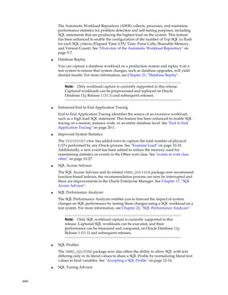 The Automatic Workload Repository (AWR) collects, processes, and maintains
performance statistics for problem detection and self-tuning purposes, including
SQL statements that are producing the highest load on the system. This feature
has been enhanced to enable the configuration of the number of Top SQL to flush
for each SQL criteria (Elapsed Time, CPU Time, Parse Calls, Shareable Memory,
and Version Count). See "Overview of the Automatic Workload Repository" on
page 5-7.
■

Database Replay
You can capture a database workload on a production system and replay it on a
test system to ensure that system changes, such as database upgrades, will yield
desired results. For more information, see Chapter 21, "Database Replay".
Only workload capture is currently supported in this release.
Captured workloads can be preprocessed and replayed on Oracle
Database 11g Release 1 (11.1) and subsequent releases.

Note:

■

Enhanced End to End Application Tracing
End to End Application Tracing identifies the source of an excessive workload,
such as a high load SQL statement. This feature has been enhanced to enable SQL
tracing on a session, instance wide, or an entire database level. See "End to End
Application Tracing" on page 20-1.

■

Improved System Statistics
The V$SYSSTAT view has added rows to capture the total number of physical
I/O’s performed by any Oracle process. See "Examine Load" on page 10-10.
Additionally, a new event has been added to reduce the memory used for
maintaining statistics on events in the Other wait class. See "events in wait class
other" on page 10-27.

■

SQL Access Advisor
The SQL Access Advisor and its related DBMS_ADVISOR package now recommend
function-based indexes, the recommendation process can now be interrupted and
there are improvements in the Oracle Enterprise Manager. See Chapter 17, "SQL
Access Advisor".

■

SQL Performance Analyzer
The SQL Performance Analyzer enables you to forecast the impact of system
changes on SQL performance by testing these changes using a SQL workload on a
test system. For more information, see Chapter 22, "SQL Performance Analyzer".
Only SQL workload capture is currently supported in this
release. Captured SQL workloads can be executed, and their
performance can be measured and compared, on Oracle Database 11g
Release 1 (11.1) and subsequent releases.

Note:

■

SQL Profiles
The DBMS_SQLTUNE package now also offers the ability to allow SQL with text
differing only in its literal values to share a SQL Profile by normalizing literal text
values to bind variables. See "Accepting a SQL Profile" on page 12-14.

■

xxvi

SQL Tuning Advisor

 