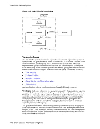 Understanding the Query Optimizer

Figure 13–1 Query Optimizer Components
Parsed Query
(from Parser)

Query
Transformer
Transformed query

Estimator

statistics

Dictionary

Query + estimates

Plan
Generator

Query Plan
(to Row Source Generator)

Transforming Queries
The input to the query transformer is a parsed query, which is represented by a set of
query blocks. The query blocks are nested or interrelated to each other. The form of the
query determines how the query blocks are interrelated to each other. The main
objective of the query transformer is to determine if it is advantageous to change the
form of the query so that it enables generation of a better query plan. Several different
query transformation techniques are employed by the query transformer, including:
■

View Merging

■

Predicate Pushing

■

Subquery Unnesting

■

Query Rewrite with Materialized Views

■

OR-expansion

Any combination of these transformations can be applied to a given query.
View Merging Each view referenced in a query is expanded by the parser into a separate
query block. The query block essentially represents the view definition, and therefore
the result of a view. One option for the optimizer is to analyze the view query block
separately and generate a view subplan. The optimizer then processes the rest of the
query by using the view subplan in the generation of an overall query plan. This
technique usually leads to a suboptimal query plan, because the view is optimized
separately from rest of the query.
The query transformer then removes the potentially suboptimal plan by merging the
view query block into the query block that contains the view. Most types of views are
merged. When a view is merged, the query block representing the view is merged into
the containing query block. Generating a subplan is no longer necessary, because the
view query block is eliminated.

13-8 Oracle Database Performance Tuning Guide

 