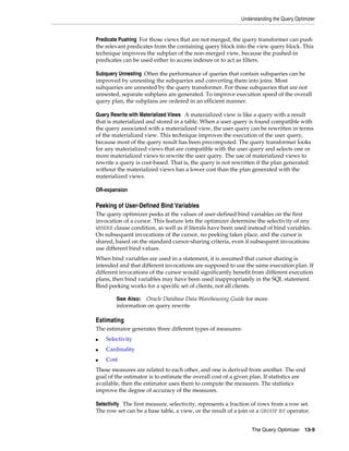 Understanding the Query Optimizer

Predicate Pushing For those views that are not merged, the query transformer can push
the relevant predicates from the containing query block into the view query block. This
technique improves the subplan of the non-merged view, because the pushed-in
predicates can be used either to access indexes or to act as filters.
Subquery Unnesting Often the performance of queries that contain subqueries can be
improved by unnesting the subqueries and converting them into joins. Most
subqueries are unnested by the query transformer. For those subqueries that are not
unnested, separate subplans are generated. To improve execution speed of the overall
query plan, the subplans are ordered in an efficient manner.
Query Rewrite with Materialized Views A materialized view is like a query with a result
that is materialized and stored in a table. When a user query is found compatible with
the query associated with a materialized view, the user query can be rewritten in terms
of the materialized view. This technique improves the execution of the user query,
because most of the query result has been precomputed. The query transformer looks
for any materialized views that are compatible with the user query and selects one or
more materialized views to rewrite the user query. The use of materialized views to
rewrite a query is cost-based. That is, the query is not rewritten if the plan generated
without the materialized views has a lower cost than the plan generated with the
materialized views.
OR-expansion

Peeking of User-Defined Bind Variables
The query optimizer peeks at the values of user-defined bind variables on the first
invocation of a cursor. This feature lets the optimizer determine the selectivity of any
WHERE clause condition, as well as if literals have been used instead of bind variables.
On subsequent invocations of the cursor, no peeking takes place, and the cursor is
shared, based on the standard cursor-sharing criteria, even if subsequent invocations
use different bind values.
When bind variables are used in a statement, it is assumed that cursor sharing is
intended and that different invocations are supposed to use the same execution plan. If
different invocations of the cursor would significantly benefit from different execution
plans, then bind variables may have been used inappropriately in the SQL statement.
Bind peeking works for a specific set of clients, not all clients.
Oracle Database Data Warehousing Guide for more
information on query rewrite

See Also:

Estimating
The estimator generates three different types of measures:
■

Selectivity

■

Cardinality

■

Cost

These measures are related to each other, and one is derived from another. The end
goal of the estimator is to estimate the overall cost of a given plan. If statistics are
available, then the estimator uses them to compute the measures. The statistics
improve the degree of accuracy of the measures.
Selectivity The first measure, selectivity, represents a fraction of rows from a row set.
The row set can be a base table, a view, or the result of a join or a GROUP BY operator.
The Query Optimizer 13-9

 