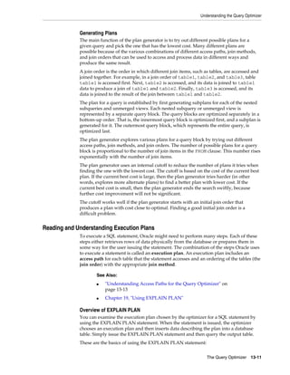 Understanding the Query Optimizer

Generating Plans
The main function of the plan generator is to try out different possible plans for a
given query and pick the one that has the lowest cost. Many different plans are
possible because of the various combinations of different access paths, join methods,
and join orders that can be used to access and process data in different ways and
produce the same result.
A join order is the order in which different join items, such as tables, are accessed and
joined together. For example, in a join order of table1, table2, and table3, table
table1 is accessed first. Next, table2 is accessed, and its data is joined to table1
data to produce a join of table1 and table2. Finally, table3 is accessed, and its
data is joined to the result of the join between table1 and table2.
The plan for a query is established by first generating subplans for each of the nested
subqueries and unmerged views. Each nested subquery or unmerged view is
represented by a separate query block. The query blocks are optimized separately in a
bottom-up order. That is, the innermost query block is optimized first, and a subplan is
generated for it. The outermost query block, which represents the entire query, is
optimized last.
The plan generator explores various plans for a query block by trying out different
access paths, join methods, and join orders. The number of possible plans for a query
block is proportional to the number of join items in the FROM clause. This number rises
exponentially with the number of join items.
The plan generator uses an internal cutoff to reduce the number of plans it tries when
finding the one with the lowest cost. The cutoff is based on the cost of the current best
plan. If the current best cost is large, then the plan generator tries harder (in other
words, explores more alternate plans) to find a better plan with lower cost. If the
current best cost is small, then the plan generator ends the search swiftly, because
further cost improvement will not be significant.
The cutoff works well if the plan generator starts with an initial join order that
produces a plan with cost close to optimal. Finding a good initial join order is a
difficult problem.

Reading and Understanding Execution Plans
To execute a SQL statement, Oracle might need to perform many steps. Each of these
steps either retrieves rows of data physically from the database or prepares them in
some way for the user issuing the statement. The combination of the steps Oracle uses
to execute a statement is called an execution plan. An execution plan includes an
access path for each table that the statement accesses and an ordering of the tables (the
join order) with the appropriate join method.
See Also:
■

■

"Understanding Access Paths for the Query Optimizer" on
page 13-13
Chapter 19, "Using EXPLAIN PLAN"

Overview of EXPLAIN PLAN
You can examine the execution plan chosen by the optimizer for a SQL statement by
using the EXPLAIN PLAN statement. When the statement is issued, the optimizer
chooses an execution plan and then inserts data describing the plan into a database
table. Simply issue the EXPLAIN PLAN statement and then query the output table.
These are the basics of using the EXPLAIN PLAN statement:
The Query Optimizer

13-11

 