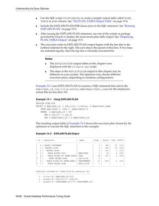 Understanding the Query Optimizer

■

■

■

■

Use the SQL script UTLXPLAN.SQL to create a sample output table called PLAN_
TABLE in your schema. See "The PLAN_TABLE Output Table" on page 19-4.
Include the EXPLAIN PLAN FOR clause prior to the SQL statement. See "Running
EXPLAIN PLAN" on page 19-5.
After issuing the EXPLAIN PLAN statement, use one of the scripts or package
provided by Oracle to display the most recent plan table output. See "Displaying
PLAN_TABLE Output" on page 19-5.
The execution order in EXPLAIN PLAN output begins with the line that is the
furthest indented to the right. The next step is the parent of that line. If two lines
are indented equally, then the top line is normally executed first.
Notes:
■

■

The EXPLAIN PLAN output tables in this chapter were
displayed with the utlxpls.sql script.
The steps in the EXPLAIN PLAN output in this chapter may be
different on your system. The optimizer may choose different
execution plans, depending on database configurations.

Example 13–1 uses EXPLAIN PLAN to examine a SQL statement that selects the
employee_id, job_title, salary, and department_name for the employees
whose IDs are less than 103.
Example 13–1

Using EXPLAIN PLAN

EXPLAIN PLAN FOR
SELECT e.employee_id, j.job_title, e.salary, d.department_name
FROM employees e, jobs j, departments d
WHERE e.employee_id < 103
AND e.job_id = j.job_id
AND e.department_id = d.department_id;

The resulting output table in Example 13–2 shows the execution plan chosen by the
optimizer to execute the SQL statement in the example:
Example 13–2

EXPLAIN PLAN Output

----------------------------------------------------------------------------------| Id | Operation
| Name
| Rows | Bytes | Cost (%CPU)|
----------------------------------------------------------------------------------|
0 | SELECT STATEMENT
|
|
3 |
189 |
10 (10)|
|
1 | NESTED LOOPS
|
|
3 |
189 |
10 (10)|
|
2 |
NESTED LOOPS
|
|
3 |
141 |
7 (15)|
|* 3 |
TABLE ACCESS FULL
| EMPLOYEES
|
3 |
60 |
4 (25)|
|
4 |
TABLE ACCESS BY INDEX ROWID| JOBS
|
19 |
513 |
2 (50)|
|* 5 |
INDEX UNIQUE SCAN
| JOB_ID_PK
|
1 |
|
|
|
6 |
TABLE ACCESS BY INDEX ROWID | DEPARTMENTS |
27 |
432 |
2 (50)|
|* 7 |
INDEX UNIQUE SCAN
| DEPT_ID_PK
|
1 |
|
|
----------------------------------------------------------------------------------Predicate Information (identified by operation id):
--------------------------------------------------3 - filter("E"."EMPLOYEE_ID"<103)
5 - access("E"."JOB_ID"="J"."JOB_ID")
7 - access("E"."DEPARTMENT_ID"="D"."DEPARTMENT_ID")

13-12 Oracle Database Performance Tuning Guide

 