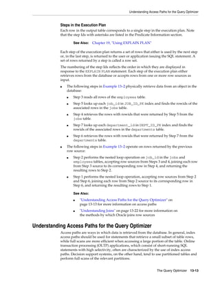 Understanding Access Paths for the Query Optimizer

Steps in the Execution Plan
Each row in the output table corresponds to a single step in the execution plan. Note
that the step Ids with asterisks are listed in the Predicate Information section.
See Also:

Chapter 19, "Using EXPLAIN PLAN"

Each step of the execution plan returns a set of rows that either is used by the next step
or, in the last step, is returned to the user or application issuing the SQL statement. A
set of rows returned by a step is called a row set.
The numbering of the step Ids reflects the order in which they are displayed in
response to the EXPLAIN PLAN statement. Each step of the execution plan either
retrieves rows from the database or accepts rows from one or more row sources as
input.
■

The following steps in Example 13–2 physically retrieve data from an object in the
database:
■
■

■

■

■

■

Step 3 reads all rows of the employees table.
Step 5 looks up each job_id in JOB_ID_PK index and finds the rowids of the
associated rows in the jobs table.
Step 4 retrieves the rows with rowids that were returned by Step 5 from the
jobs table.
Step 7 looks up each department_id in DEPT_ID_PK index and finds the
rowids of the associated rows in the departments table.
Step 6 retrieves the rows with rowids that were returned by Step 7 from the
departments table.

The following steps in Example 13–2 operate on rows returned by the previous
row source:
■

■

Step 2 performs the nested loop operation on job_id in the jobs and
employees tables, accepting row sources from Steps 3 and 4, joining each row
from Step 3 source to its corresponding row in Step 4, and returning the
resulting rows to Step 2.
Step 1 performs the nested loop operation, accepting row sources from Step 2
and Step 6, joining each row from Step 2 source to its corresponding row in
Step 6, and returning the resulting rows to Step 1.
See Also:
■

■

"Understanding Access Paths for the Query Optimizer" on
page 13-13 for more information on access paths
"Understanding Joins" on page 13-22 for more information on
the methods by which Oracle joins row sources

Understanding Access Paths for the Query Optimizer
Access paths are ways in which data is retrieved from the database. In general, index
access paths should be used for statements that retrieve a small subset of table rows,
while full scans are more efficient when accessing a large portion of the table. Online
transaction processing (OLTP) applications, which consist of short-running SQL
statements with high selectivity, often are characterized by the use of index access
paths. Decision support systems, on the other hand, tend to use partitioned tables and
perform full scans of the relevant partitions.
The Query Optimizer

13-13

 
