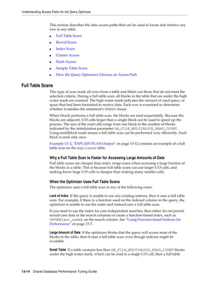 Understanding Access Paths for the Query Optimizer

This section describes the data access paths that can be used to locate and retrieve any
row in any table.
■

Full Table Scans

■

Rowid Scans

■

Index Scans

■

Cluster Access

■

Hash Access

■

Sample Table Scans

■

How the Query Optimizer Chooses an Access Path

Full Table Scans
This type of scan reads all rows from a table and filters out those that do not meet the
selection criteria. During a full table scan, all blocks in the table that are under the high
water mark are scanned. The high water mark indicates the amount of used space, or
space that had been formatted to receive data. Each row is examined to determine
whether it satisfies the statement's WHERE clause.
When Oracle performs a full table scan, the blocks are read sequentially. Because the
blocks are adjacent, I/O calls larger than a single block can be used to speed up the
process. The size of the read calls range from one block to the number of blocks
indicated by the initialization parameter DB_FILE_MULTIBLOCK_READ_COUNT.
Using multiblock reads means a full table scan can be performed very efficiently. Each
block is read only once.
Example 13–2, "EXPLAIN PLAN Output" on page 13-12 contains an example of a full
table scan on the employees table.

Why a Full Table Scan Is Faster for Accessing Large Amounts of Data
Full table scans are cheaper than index range scans when accessing a large fraction of
the blocks in a table. This is because full table scans can use larger I/O calls, and
making fewer large I/O calls is cheaper than making many smaller calls.

When the Optimizer Uses Full Table Scans
The optimizer uses a full table scan in any of the following cases:
Lack of Index If the query is unable to use any existing indexes, then it uses a full table
scan. For example, if there is a function used on the indexed column in the query, the
optimizer is unable to use the index and instead uses a full table scan.
If you need to use the index for case-independent searches, then either do not permit
mixed-case data in the search columns or create a function-based index, such as
UPPER(last_name), on the search column. See "Using Function-based Indexes for
Performance" on page 15-7.
Large Amount of Data If the optimizer thinks that the query will access most of the
blocks in the table, then it uses a full table scan, even though indexes might be
available.
Small Table If a table contains less than DB_FILE_MULTIBLOCK_READ_COUNT blocks
under the high water mark, which can be read in a single I/O call, then a full table

13-14 Oracle Database Performance Tuning Guide

 