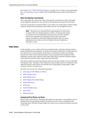 Understanding Access Paths for the Query Optimizer

In Example 13–2, "EXPLAIN PLAN Output" on page 13-12, an index scan is performed
the jobs and departments tables. The rowids retrieved are used to return the row
data.

When the Optimizer Uses Rowids
This is generally the second step after retrieving the rowid from an index. The table
access might be required for any columns in the statement not present in the index.
Access by rowid does not need to follow every index scan. If the index contains all the
columns needed for the statement, then table access by rowid might not occur.
Rowids are an internal Oracle representation of where data
is stored. They can change between versions. Accessing data based
on position is not recommended, because rows can move around
due to row migration and chaining and also after export and
import. Foreign keys should be based on primary keys. For more
information on rowids, see Oracle Database Advanced Application
Developer's Guide.

Note:

Index Scans
In this method, a row is retrieved by traversing the index, using the indexed column
values specified by the statement. An index scan retrieves data from an index based on
the value of one or more columns in the index. To perform an index scan, Oracle
searches the index for the indexed column values accessed by the statement. If the
statement accesses only columns of the index, then Oracle reads the indexed column
values directly from the index, rather than from the table.
The index contains not only the indexed value, but also the rowids of rows in the table
having that value. Therefore, if the statement accesses other columns in addition to the
indexed columns, then Oracle can find the rows in the table by using either a table
access by rowid or a cluster scan.
An index scan can be one of the following types:
■

Assessing I/O for Blocks, not Rows

■

Index Unique Scans

■

Index Range Scans

■

Index Range Scans Descending

■

Index Skip Scans

■

Full Scans

■

Fast Full Index Scans

■

Index Joins

■

Bitmap Indexes

Assessing I/O for Blocks, not Rows
Oracle does I/O by blocks. Therefore, the optimizer's decision to use full table scans is
influenced by the percentage of blocks accessed, not rows. This is called the index
clustering factor. If blocks contain single rows, then rows accessed and blocks accessed
are the same.

13-16 Oracle Database Performance Tuning Guide

 