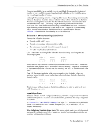 Understanding Access Paths for the Query Optimizer

However, most tables have multiple rows in each block. Consequently, the desired
number of rows could be clustered together in a few blocks, or they could be spread
out over a larger number of blocks.
Although the clustering factor is a property of the index, the clustering factor actually
relates to the spread of similar indexed column values within data blocks in the table.
A lower clustering factor indicates that the individual rows are concentrated within
fewer blocks in the table. Conversely, a high clustering factor indicates that the
individual rows are scattered more randomly across blocks in the table. Therefore, a
high clustering factor means that it costs more to use a range scan to fetch rows by
rowid, because more blocks in the table need to be visited to return the data.
Example 13–3 shows how the clustering factor can affect cost.
Example 13–3

Effects of Clustering Factor on Cost

Assume the following situation:
■

There is a table with 9 rows.

■

There is a non-unique index on col1 for table.

■

The c1 column currently stores the values A, B, and C.

■

The table only has three Oracle blocks.

Case 1: The index clustering factor is low for the rows as they are arranged in the
following diagram.
Block 1
------A A A

Block 2
------B B B

Block 3
-------C C C

This is because the rows that have the same indexed column values for c1 are located
within the same physical blocks in the table. The cost of using a range scan to return all
of the rows that have the value A is low, because only one block in the table needs to be
read.
Case 2: If the same rows in the table are rearranged so that the index values are
scattered across the table blocks (rather than collocated), then the index clustering
factor is higher.
Block 1
------A B C

Block 2
------A B C

Block 3
-------A B C

This is because all three blocks in the table must be read in order to retrieve all rows
with the value A in col1.

Index Unique Scans
This scan returns, at most, a single rowid. Oracle performs a unique scan if a statement
contains a UNIQUE or a PRIMARY KEY constraint that guarantees that only a single row
is accessed.
In Example 13–2, "EXPLAIN PLAN Output" on page 13-12, an index scan is performed
on the jobs and departments tables, using the job_id_pk and dept_id_pk
indexes respectively.
When the Optimizer Uses Index Unique Scans This access path is used when all columns of
a unique (B-tree) index or an index created as a result of a primary key constraint are
specified with equality conditions.

The Query Optimizer

13-17

 