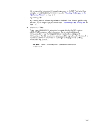 It is now possible to monitor the execution progress of the SQL Tuning Advisor
using the new V$ADVISOR_PROGRESS view. See "Checking the Progress of the
SQL Tuning Advisor" on page 12-8.
■

SQL Tuning Sets
SQL Tuning Sets can now be exported to or imported from another system using
the DBMS_SQLTUNE package procedures. See "Transporting a SQL Tuning Set" on
page 12-12.

■

V$SQLSTATS View
A new view, V$SQLSTATS, returns performance statistics for SQL cursors.
V$SQLSTATS contains a subset of columns that appear in V$SQL and
V$SQLAREA. However, the V$SQLSTATS view differs from V$SQL and
V$SQLAREA in that it is faster, more scalable, and has a greater data retention. It is
recommended that V$SQLSTATS be used in place of V$SQL when fetching
statistics for SQL cursors.
Oracle Database Reference for more information on
V$SQLSTATS

See Also:

xxvii

 