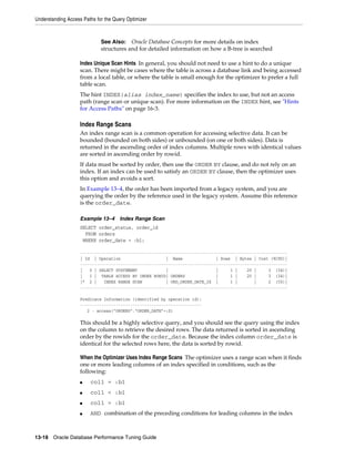 Understanding Access Paths for the Query Optimizer

See Also: Oracle Database Concepts for more details on index
structures and for detailed information on how a B-tree is searched

Index Unique Scan Hints In general, you should not need to use a hint to do a unique
scan. There might be cases where the table is across a database link and being accessed
from a local table, or where the table is small enough for the optimizer to prefer a full
table scan.
The hint INDEX(alias index_name) specifies the index to use, but not an access
path (range scan or unique scan). For more information on the INDEX hint, see "Hints
for Access Paths" on page 16-3.

Index Range Scans
An index range scan is a common operation for accessing selective data. It can be
bounded (bounded on both sides) or unbounded (on one or both sides). Data is
returned in the ascending order of index columns. Multiple rows with identical values
are sorted in ascending order by rowid.
If data must be sorted by order, then use the ORDER BY clause, and do not rely on an
index. If an index can be used to satisfy an ORDER BY clause, then the optimizer uses
this option and avoids a sort.
In Example 13–4, the order has been imported from a legacy system, and you are
querying the order by the reference used in the legacy system. Assume this reference
is the order_date.
Example 13–4

Index Range Scan

SELECT order_status, order_id
FROM orders
WHERE order_date = :b1;
--------------------------------------------------------------------------------------| Id | Operation
| Name
| Rows | Bytes | Cost (%CPU)|
--------------------------------------------------------------------------------------|
0 | SELECT STATEMENT
|
|
1 |
20 |
3 (34)|
|
1 | TABLE ACCESS BY INDEX ROWID| ORDERS
|
1 |
20 |
3 (34)|
|* 2 |
INDEX RANGE SCAN
| ORD_ORDER_DATE_IX |
1 |
|
2 (50)|
--------------------------------------------------------------------------------------Predicate Information (identified by operation id):
--------------------------------------------------2 - access("ORDERS"."ORDER_DATE"=:Z)

This should be a highly selective query, and you should see the query using the index
on the column to retrieve the desired rows. The data returned is sorted in ascending
order by the rowids for the order_date. Because the index column order_date is
identical for the selected rows here, the data is sorted by rowid.
When the Optimizer Uses Index Range Scans The optimizer uses a range scan when it finds
one or more leading columns of an index specified in conditions, such as the
following:
■

col1 = :b1

■

col1 < :b1

■

col1 > :b1

■

AND combination of the preceding conditions for leading columns in the index

13-18 Oracle Database Performance Tuning Guide

 