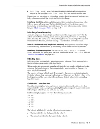 Understanding Access Paths for the Query Optimizer

■

col1 like 'ASD%' wild-card searches should not be in a leading position
otherwise the condition col1 like '%ASD' does not result in a range scan.

Range scans can use unique or non-unique indexes. Range scans avoid sorting when
index columns constitute the ORDER BY/GROUP BY clause.
Index Range Scan Hints A hint might be required if the optimizer chooses some other
index or uses a full table scan. The hint INDEX(table_alias index_name)
instructs the optimizer to use a specific index. For more information on the INDEX
hint, see "Hints for Access Paths" on page 16-3.

Index Range Scans Descending
An index range scan descending is identical to an index range scan, except that the
data is returned in descending order. Indexes, by default, are stored in ascending
order. Usually, this scan is used when ordering data in a descending order to return
the most recent data first, or when seeking a value less than a specified value.
When the Optimizer Uses Index Range Scans Descending The optimizer uses index range
scan descending when an order by descending clause can be satisfied by an index.
Index Range Scan Descending Hints The hint INDEX_DESC(table_alias index_
name) is used for this access path. For more information on the INDEX_DESC hint, see
"Hints for Access Paths" on page 16-3.

Index Skip Scans
Index skip scans improve index scans by nonprefix columns. Often, scanning index
blocks is faster than scanning table data blocks.
Skip scanning lets a composite index be split logically into smaller subindexes. In skip
scanning, the initial column of the composite index is not specified in the query. In
other words, it is skipped.
The number of logical subindexes is determined by the number of distinct values in
the initial column. Skip scanning is advantageous if there are few distinct values in the
leading column of the composite index and many distinct values in the nonleading
key of the index.
Example 13–5

Index Skip Scan

Consider, for example, a table employees (sex, employee_id, address) with a
composite index on (sex, employee_id). Splitting this composite index would result
in two logical subindexes, one for M and one for F.
For this example, suppose you have the following index data:
('F',98)
('F',100)
('F',102)
('F',104)
('M',101)
('M',103)
('M',105)

The index is split logically into the following two subindexes:
■

The first subindex has the keys with the value F.

■

The second subindex has the keys with the value M.

The Query Optimizer

13-19

 