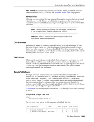 Understanding Access Paths for the Query Optimizer

Index Join Hints You can specify an index join with the INDEX_JOIN hint. For more
information on the INDEX_JOIN hint, see "Hints for Access Paths" on page 16-3.

Bitmap Indexes
A bitmap join uses a bitmap for key values and a mapping function that converts each
bit position to a rowid. Bitmaps can efficiently merge indexes that correspond to
several conditions in a WHERE clause, using Boolean operations to resolve AND and OR
conditions.
Bitmap indexes and bitmap join indexes are available only
if you have purchased the Oracle Enterprise Edition.

Note:

Oracle Database Data Warehousing Guide for more
information about bitmap indexes

See Also:

Cluster Access
A cluster scan is used to retrieve, from a table stored in an indexed cluster, all rows
that have the same cluster key value. In an indexed cluster, all rows with the same
cluster key value are stored in the same data block. To perform a cluster scan, Oracle
first obtains the rowid of one of the selected rows by scanning the cluster index. Oracle
then locates the rows based on this rowid.

Hash Access
A hash scan is used to locate rows in a hash cluster, based on a hash value. In a hash
cluster, all rows with the same hash value are stored in the same data block. To
perform a hash scan, Oracle first obtains the hash value by applying a hash function to
a cluster key value specified by the statement. Oracle then scans the data blocks
containing rows with that hash value.

Sample Table Scans
A sample table scan retrieves a random sample of data from a simple table or a
complex SELECT statement, such as a statement involving joins and views. This access
path is used when a statement's FROM clause includes the SAMPLE clause or the
SAMPLE BLOCK clause. To perform a sample table scan when sampling by rows with
the SAMPLE clause, Oracle reads a specified percentage of rows in the table. To
perform a sample table scan when sampling by blocks with the SAMPLE BLOCK clause,
Oracle reads a specified percentage of table blocks.
Example 13–6 uses a sample table scan to access 1% of the employees table, sampling
by blocks.
Example 13–6

Sample Table Scan

SELECT *
FROM employees SAMPLE BLOCK (1);

The EXPLAIN PLAN output for this statement might look like this:
------------------------------------------------------------------------| Id | Operation
| Name
| Rows | Bytes | Cost (%CPU)|
------------------------------------------------------------------------|
0 | SELECT STATEMENT
|
|
1 |
68 |
3 (34)|
|
1 | TABLE ACCESS SAMPLE | EMPLOYEES
|
1 |
68 |
3 (34)|
The Query Optimizer

13-21

 