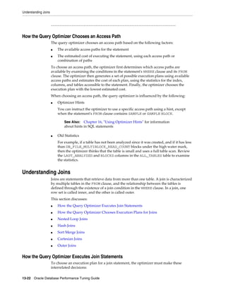 Understanding Joins

-------------------------------------------------------------------------

How the Query Optimizer Chooses an Access Path
The query optimizer chooses an access path based on the following factors:
■
■

The available access paths for the statement
The estimated cost of executing the statement, using each access path or
combination of paths

To choose an access path, the optimizer first determines which access paths are
available by examining the conditions in the statement's WHERE clause and its FROM
clause. The optimizer then generates a set of possible execution plans using available
access paths and estimates the cost of each plan, using the statistics for the index,
columns, and tables accessible to the statement. Finally, the optimizer chooses the
execution plan with the lowest estimated cost.
When choosing an access path, the query optimizer is influenced by the following:
■

Optimizer Hints
You can instruct the optimizer to use a specific access path using a hint, except
when the statement's FROM clause contains SAMPLE or SAMPLE BLOCK.
See Also: Chapter 16, "Using Optimizer Hints" for information
about hints in SQL statements

■

Old Statistics
For example, if a table has not been analyzed since it was created, and if it has less
than DB_FILE_MULTIBLOCK_READ_COUNT blocks under the high water mark,
then the optimizer thinks that the table is small and uses a full table scan. Review
the LAST_ANALYZED and BLOCKS columns in the ALL_TABLES table to examine
the statistics.

Understanding Joins
Joins are statements that retrieve data from more than one table. A join is characterized
by multiple tables in the FROM clause, and the relationship between the tables is
defined through the existence of a join condition in the WHERE clause. In a join, one
row set is called inner, and the other is called outer.
This section discusses:
■

How the Query Optimizer Executes Join Statements

■

How the Query Optimizer Chooses Execution Plans for Joins

■

Nested Loop Joins

■

Hash Joins

■

Sort Merge Joins

■

Cartesian Joins

■

Outer Joins

How the Query Optimizer Executes Join Statements
To choose an execution plan for a join statement, the optimizer must make these
interrelated decisions:
13-22 Oracle Database Performance Tuning Guide

 
