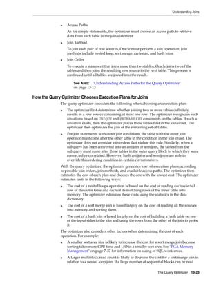 Understanding Joins

■

Access Paths
As for simple statements, the optimizer must choose an access path to retrieve
data from each table in the join statement.

■

Join Method
To join each pair of row sources, Oracle must perform a join operation. Join
methods include nested loop, sort merge, cartesian, and hash joins.

■

Join Order
To execute a statement that joins more than two tables, Oracle joins two of the
tables and then joins the resulting row source to the next table. This process is
continued until all tables are joined into the result.
See Also: "Understanding Access Paths for the Query Optimizer"
on page 13-13

How the Query Optimizer Chooses Execution Plans for Joins
The query optimizer considers the following when choosing an execution plan:
■

■

The optimizer first determines whether joining two or more tables definitely
results in a row source containing at most one row. The optimizer recognizes such
situations based on UNIQUE and PRIMARY KEY constraints on the tables. If such a
situation exists, then the optimizer places these tables first in the join order. The
optimizer then optimizes the join of the remaining set of tables.
For join statements with outer join conditions, the table with the outer join
operator must come after the other table in the condition in the join order. The
optimizer does not consider join orders that violate this rule. Similarly, when a
subquery has been converted into an antijoin or semijoin, the tables from the
subquery must come after those tables in the outer query block to which they were
connected or correlated. However, hash antijoins and semijoins are able to
override this ordering condition in certain circumstances.

With the query optimizer, the optimizer generates a set of execution plans, according
to possible join orders, join methods, and available access paths. The optimizer then
estimates the cost of each plan and chooses the one with the lowest cost. The optimizer
estimates costs in the following ways:
■

■

■

The cost of a nested loops operation is based on the cost of reading each selected
row of the outer table and each of its matching rows of the inner table into
memory. The optimizer estimates these costs using the statistics in the data
dictionary.
The cost of a sort merge join is based largely on the cost of reading all the sources
into memory and sorting them.
The cost of a hash join is based largely on the cost of building a hash table on one
of the input sides to the join and using the rows from the other of the join to probe
it.

The optimizer also considers other factors when determining the cost of each
operation. For example:
■

■

A smaller sort area size is likely to increase the cost for a sort merge join because
sorting takes more CPU time and I/O in a smaller sort area. See "PGA Memory
Management" on page 7-37 for information on sizing of SQL work areas.
A larger multiblock read count is likely to decrease the cost for a sort merge join in
relation to a nested loop join. If a large number of sequential blocks can be read
The Query Optimizer

13-23

 