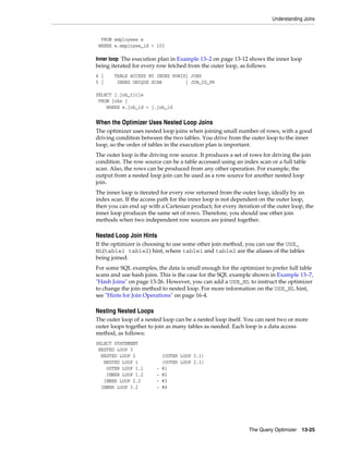 Understanding Joins

FROM employees e
WHERE e.employee_id < 103

Inner loop The execution plan in Example 13–2 on page 13-12 shows the inner loop
being iterated for every row fetched from the outer loop, as follows:
4 |
5 |

TABLE ACCESS BY INDEX ROWID| JOBS
INDEX UNIQUE SCAN
| JOB_ID_PK

SELECT j.job_title
FROM jobs j
WHERE e.job_id = j.job_id

When the Optimizer Uses Nested Loop Joins
The optimizer uses nested loop joins when joining small number of rows, with a good
driving condition between the two tables. You drive from the outer loop to the inner
loop, so the order of tables in the execution plan is important.
The outer loop is the driving row source. It produces a set of rows for driving the join
condition. The row source can be a table accessed using an index scan or a full table
scan. Also, the rows can be produced from any other operation. For example, the
output from a nested loop join can be used as a row source for another nested loop
join.
The inner loop is iterated for every row returned from the outer loop, ideally by an
index scan. If the access path for the inner loop is not dependent on the outer loop,
then you can end up with a Cartesian product; for every iteration of the outer loop, the
inner loop produces the same set of rows. Therefore, you should use other join
methods when two independent row sources are joined together.

Nested Loop Join Hints
If the optimizer is choosing to use some other join method, you can use the USE_
NL(table1 table2) hint, where table1 and table2 are the aliases of the tables
being joined.
For some SQL examples, the data is small enough for the optimizer to prefer full table
scans and use hash joins. This is the case for the SQL example shown in Example 13–7,
"Hash Joins" on page 13-26. However, you can add a USE_NL to instruct the optimizer
to change the join method to nested loop. For more information on the USE_NL hint,
see "Hints for Join Operations" on page 16-4.

Nesting Nested Loops
The outer loop of a nested loop can be a nested loop itself. You can nest two or more
outer loops together to join as many tables as needed. Each loop is a data access
method, as follows:
SELECT STATEMENT
NESTED LOOP 3
NESTED LOOP 2
NESTED LOOP 1
OUTER LOOP 1.1
INNER LOOP 1.2
INNER LOOP 2.2
INNER LOOP 3.2

-

(OUTER LOOP 3.1)
(OUTER LOOP 2.1)
#1
#2
#3
#4

The Query Optimizer

13-25

 