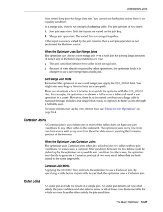 Understanding Joins

than nested loop joins for large data sets. You cannot use hash joins unless there is an
equality condition.
In a merge join, there is no concept of a driving table. The join consists of two steps:
1.

Sort join operation: Both the inputs are sorted on the join key.

2.

Merge join operation: The sorted lists are merged together.

If the input is already sorted by the join column, then a sort join operation is not
performed for that row source.

When the Optimizer Uses Sort Merge Joins
The optimizer can choose a sort merge join over a hash join for joining large amounts
of data if any of the following conditions are true:
■
■

The join condition between two tables is not an equi-join.
Because of sorts already required by other operations, the optimizer finds it is
cheaper to use a sort merge than a hash join.

Sort Merge Join Hints
To instruct the optimizer to use a sort merge join, apply the USE_MERGE hint. You
might also need to give hints to force an access path.
There are situations where it is better to override the optimize with the USE_MERGE
hint. For example, the optimizer can choose a full scan on a table and avoid a sort
operation in a query. However, there is an increased cost because a large table is
accessed through an index and single block reads, as opposed to faster access through
a full table scan.
For more information on the USE_MERGE hint, see "Hints for Join Operations" on
page 16-4.

Cartesian Joins
A Cartesian join is used when one or more of the tables does not have any join
conditions to any other tables in the statement. The optimizer joins every row from
one data source with every row from the other data source, creating the Cartesian
product of the two sets.

When the Optimizer Uses Cartesian Joins
The optimizer uses Cartesian joins when it is asked to join two tables with no join
conditions. In some cases, a common filter condition between the two tables could be
picked up by the optimizer as a possible join condition. In other cases, the optimizer
may decide to generate a Cartesian product of two very small tables that are both
joined to the same large table.

Cartesian Join Hints
Applying the ORDERED hint, instructs the optimizer to use a Cartesian join. By
specifying a table before its join table is specified, the optimizer does a Cartesian join.

Outer Joins
An outer join extends the result of a simple join. An outer join returns all rows that
satisfy the join condition and also returns some or all of those rows from one table for
which no rows from the other satisfy the join condition.
The Query Optimizer

13-27

 