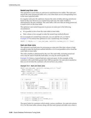 Understanding Joins

Nested Loop Outer Joins
This operation is used when an outer join is used between two tables. The outer join
returns the outer (preserved) table rows, even when there are no corresponding rows
in the inner (optional) table.
In a regular outer join, the optimizer chooses the order of tables (driving and driven)
based on the cost. However, in a nested loop outer join, the order of tables is
determined by the join condition. The outer table, with rows that are being preserved,
is used to drive to the inner table.
The optimizer uses nested loop joins to process an outer join in the following
circumstances:
■

It is possible to drive from the outer table to inner table.

■

Data volume is low enough to make the nested loop method efficient.

For an example of a nested loop outer join, you can add the USE_NL hint to
Example 13–8 to instruct the optimizer to use a nested loop. For example:
SELECT /*+ USE_NL(c o) */ cust_last_name, sum(nvl2(o.customer_id,0,1)) "Count"

Hash Join Outer Joins
The optimizer uses hash joins for processing an outer join if the data volume is high
enough to make the hash join method efficient or if it is not possible to drive from the
outer table to inner table.
The order of tables is determined by the cost. The outer table, including preserved
rows, may be used to build the hash table, or it may be used to probe one.
Example 13–8 shows a typical hash join outer join query. In this example, all the
customers with credit limits greater than 1000 are queried. An outer join is needed so
that you do not miss the customers who do not have any orders.
Example 13–8
SELECT
FROM
WHERE
AND
GROUP

Hash Join Outer Joins

cust_last_name, sum(nvl2(o.customer_id,0,1)) "Count"
customers c, orders o
c.credit_limit > 1000
c.customer_id = o.customer_id(+)
BY cust_last_name;

----------------------------------------------------------------------------| Id | Operation
| Name
| Rows | Bytes | Cost (%CPU)|
----------------------------------------------------------------------------|
0 | SELECT STATEMENT
|
|
168 | 3192 |
6 (17)|
|
1 | HASH GROUP BY
|
|
168 | 3192 |
6 (17)|
|* 2 |
NESTED LOOPS OUTER |
|
260 | 4940 |
5 (0) |
|* 3 |
TABLE ACCESS FULL | CUSTOMERS
|
260 | 3900 |
5 (0) |
|* 4 |
INDEX RANGE SCAN | ORD_CUSTOMER_IX |
105 |
420 |
0 (0) |
----------------------------------------------------------------------------Predicate Information (identified by operation id):
--------------------------------------------------3 - filter("C"."CREDIT_LIMIT">1000)
4 - access("C"."CUSTOMER_ID"="0"."CUSTOMER_ID"(+))
filter("O"."CUSTOMER_ID"(+)>0)

The query looks for customers which satisfy various conditions. An outer join returns
NULL for the inner table columns along with the outer (preserved) table rows when it

13-28 Oracle Database Performance Tuning Guide

 