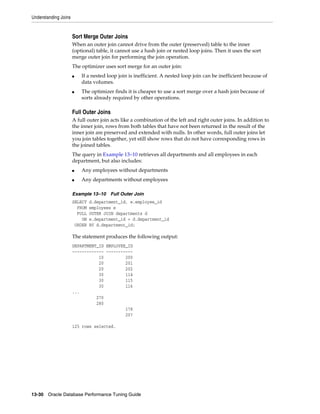 Understanding Joins

Sort Merge Outer Joins
When an outer join cannot drive from the outer (preserved) table to the inner
(optional) table, it cannot use a hash join or nested loop joins. Then it uses the sort
merge outer join for performing the join operation.
The optimizer uses sort merge for an outer join:
■

■

If a nested loop join is inefficient. A nested loop join can be inefficient because of
data volumes.
The optimizer finds it is cheaper to use a sort merge over a hash join because of
sorts already required by other operations.

Full Outer Joins
A full outer join acts like a combination of the left and right outer joins. In addition to
the inner join, rows from both tables that have not been returned in the result of the
inner join are preserved and extended with nulls. In other words, full outer joins let
you join tables together, yet still show rows that do not have corresponding rows in
the joined tables.
The query in Example 13–10 retrieves all departments and all employees in each
department, but also includes:
■

Any employees without departments

■

Any departments without employees

Example 13–10 Full Outer Join
SELECT
FROM
FULL
ON
ORDER

d.department_id, e.employee_id
employees e
OUTER JOIN departments d
e.department_id = d.department_id
BY d.department_id;

The statement produces the following output:
DEPARTMENT_ID EMPLOYEE_ID
------------- ----------10
200
20
201
20
202
30
114
30
115
30
116
...
270
280
178
207
125 rows selected.

13-30 Oracle Database Performance Tuning Guide

 