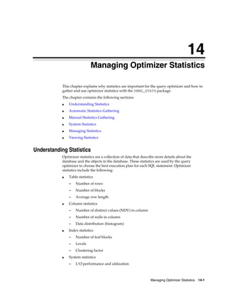 14
Managing Optimizer Statistics
This chapter explains why statistics are important for the query optimizer and how to
gather and use optimizer statistics with the DBMS_STATS package.
The chapter contains the following sections:
■

Understanding Statistics

■

Automatic Statistics Gathering

■

Manual Statistics Gathering

■

System Statistics

■

Managing Statistics

■

Viewing Statistics

Understanding Statistics
Optimizer statistics are a collection of data that describe more details about the
database and the objects in the database. These statistics are used by the query
optimizer to choose the best execution plan for each SQL statement. Optimizer
statistics include the following:
■

Table statistics
–
–

Number of blocks

–
■

Number of rows
Average row length

Column statistics
–
–

Number of nulls in column

–
■

Number of distinct values (NDV) in column
Data distribution (histogram)

Index statistics
–
–

Levels

–
■

Number of leaf blocks
Clustering factor

System statistics
–

I/O performance and utilization

Managing Optimizer Statistics

14-1

 