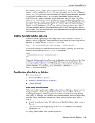 Automatic Statistics Gathering

The GATHER_STATS_JOB job gathers optimizer statistics by calling the DBMS_
STATS.GATHER_DATABASE_STATS_JOB_PROC procedure. The GATHER_DATABASE_
STATS_JOB_PROC procedure collects statistics on database objects when the object has
no previously gathered statistics or the existing statistics are stale because the
underlying object has been modified significantly (more than 10% of the rows).The
DBMS_STATS.GATHER_DATABASE_STATS_JOB_PROC is an internal procedure, but
its operates in a very similar fashion to the DBMS_STATS.GATHER_DATABASE_STATS
procedure using the GATHER AUTO option. The primary difference is that the DBMS_
STATS.GATHER_DATABASE_STATS_JOB_PROC procedure prioritizes the database
objects that require statistics, so that those objects which most need updated statistics
are processed first. This ensures that the most-needed statistics are gathered before the
maintenance window closes.

Enabling Automatic Statistics Gathering
Automatic statistics gathering is enabled by default when a database is created, or
when a database is upgraded from an earlier database release. You can verify that the
job exists by viewing the DBA_SCHEDULER_JOBS view:
SELECT * FROM DBA_SCHEDULER_JOBS WHERE JOB_NAME = 'GATHER_STATS_JOB';

In situations when you want to disable automatic statistics gathering, the most direct
approach is to disable the GATHER_STATS_JOB as follows:
BEGIN
DBMS_SCHEDULER.DISABLE('GATHER_STATS_JOB');
END;
/

Automatic statistics gathering relies on the modification monitoring feature, described
in "Determining Stale Statistics" on page 14-7. If this feature is disabled, then the
automatic statistics gathering job is not able to detect stale statistics. This feature is
enabled when the STATISTICS_LEVEL parameter is set to TYPICAL or ALL.
TYPICAL is the default value.

Considerations When Gathering Statistics
This section discusses:
■

When to Use Manual Statistics

■

Restoring Previous Versions of Statistics

■

Locking Statistics

When to Use Manual Statistics
Automatic statistics gathering should be sufficient for most database objects which are
being modified at a moderate speed. However, there are cases where automatic
statistics gathering may not be adequate. Because the automatic statistics gathering
runs during an overnight batch window, the statistics on tables which are significantly
modified during the day may become stale. There are typically two types of such
objects:
■

■

Volatile tables that are being deleted or truncated and rebuilt during the course of
the day.
Objects which are the target of large bulk loads which add 10% or more to the
object’s total size.

For highly volatile tables, there are two approaches:

Managing Optimizer Statistics

14-3

 