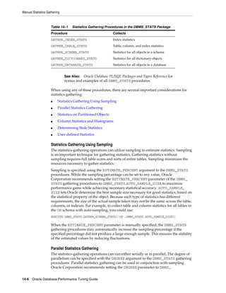 Manual Statistics Gathering

Table 14–1

Statistics Gathering Procedures in the DBMS_STATS Package

Procedure

Collects

GATHER_INDEX_STATS

Index statistics

GATHER_TABLE_STATS

Table, column, and index statistics

GATHER_SCHEMA_STATS

Statistics for all objects in a schema

GATHER_DICTIONARY_STATS

Statistics for all dictionary objects

GATHER_DATABASE_STATS

Statistics for all objects in a database

See Also: Oracle Database PL/SQL Packages and Types Reference for
syntax and examples of all DBMS_STATS procedures

When using any of these procedures, there are several important considerations for
statistics gathering:
■

Statistics Gathering Using Sampling

■

Parallel Statistics Gathering

■

Statistics on Partitioned Objects

■

Column Statistics and Histograms

■

Determining Stale Statistics

■

User-defined Statistics

Statistics Gathering Using Sampling
The statistics-gathering operations can utilize sampling to estimate statistics. Sampling
is an important technique for gathering statistics. Gathering statistics without
sampling requires full table scans and sorts of entire tables. Sampling minimizes the
resources necessary to gather statistics.
Sampling is specified using the ESTIMATE_PERCENT argument to the DBMS_STATS
procedures. While the sampling percentage can be set to any value, Oracle
Corporation recommends setting the ESTIMATE_PERCENT parameter of the DBMS_
STATS gathering procedures to DBMS_STATS.AUTO_SAMPLE_SIZE to maximize
performance gains while achieving necessary statistical accuracy. AUTO_SAMPLE_
SIZE lets Oracle determine the best sample size necessary for good statistics, based on
the statistical property of the object. Because each type of statistics has different
requirements, the size of the actual sample taken may not be the same across the table,
columns, or indexes. For example, to collect table and column statistics for all tables in
the OE schema with auto-sampling, you could use:
EXECUTE DBMS_STATS.GATHER_SCHEMA_STATS('OE',DBMS_STATS.AUTO_SAMPLE_SIZE);

When the ESTIMATE_PERCENT parameter is manually specified, the DBMS_STATS
gathering procedures may automatically increase the sampling percentage if the
specified percentage did not produce a large enough sample. This ensures the stability
of the estimated values by reducing fluctuations.

Parallel Statistics Gathering
The statistics-gathering operations can run either serially or in parallel. The degree of
parallelism can be specified with the DEGREE argument to the DBMS_STATS gathering
procedures. Parallel statistics gathering can be used in conjunction with sampling.
Oracle Corporation recommends setting the DEGREE parameter to DBMS_
14-6 Oracle Database Performance Tuning Guide

 