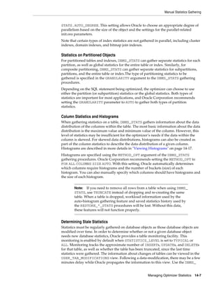Manual Statistics Gathering

STATS.AUTO_DEGREE. This setting allows Oracle to choose an appropriate degree of
parallelism based on the size of the object and the settings for the parallel-related
init.ora parameters.
Note that certain types of index statistics are not gathered in parallel, including cluster
indexes, domain indexes, and bitmap join indexes.

Statistics on Partitioned Objects
For partitioned tables and indexes, DBMS_STATS can gather separate statistics for each
partition, as well as global statistics for the entire table or index. Similarly, for
composite partitioning, DBMS_STATS can gather separate statistics for subpartitions,
partitions, and the entire table or index.The type of partitioning statistics to be
gathered is specified in the GRANULARITY argument to the DBMS_STATS gathering
procedures.
Depending on the SQL statement being optimized, the optimizer can choose to use
either the partition (or subpartition) statistics or the global statistics. Both types of
statistics are important for most applications, and Oracle Corporation recommends
setting the GRANULARITY parameter to AUTO to gather both types of partition
statistics.

Column Statistics and Histograms
When gathering statistics on a table, DBMS_STATS gathers information about the data
distribution of the columns within the table. The most basic information about the data
distribution is the maximum value and minimum value of the column. However, this
level of statistics may be insufficient for the optimizer’s needs if the data within the
column is skewed. For skewed data distributions, histograms can also be created as
part of the column statistics to describe the data distribution of a given column.
Histograms are described in more details in "Viewing Histograms" on page 14-17.
Histograms are specified using the METHOD_OPT argument of the DBMS_STATS
gathering procedures. Oracle Corporation recommends setting the METHOD_OPT to
FOR ALL COLUMNS SIZE AUTO. With this setting, Oracle automatically determines
which columns require histograms and the number of buckets (size) of each
histogram. You can also manually specify which columns should have histograms and
the size of each histogram.
Note: If you need to remove all rows from a table when using DBMS_
STATS, use TRUNCATE instead of dropping and re-creating the same
table. When a table is dropped, workload information used by the
auto-histogram gathering feature and saved statistics history used by
the RESTORE_*_STATS procedures will be lost. Without this data,
these features will not function properly.

Determining Stale Statistics
Statistics must be regularly gathered on database objects as those database objects are
modified over time. In order to determine whether or not a given database object
needs new database statistics, Oracle provides a table monitoring facility. This
monitoring is enabled by default when STATISTICS_LEVEL is set to TYPICAL or
ALL. Monitoring tracks the approximate number of INSERTs, UPDATEs, and DELETEs
for that table, as well as whether the table has been truncated, since the last time
statistics were gathered. The information about changes of tables can be viewed in the
USER_TAB_MODIFICATIONS view. Following a data-modification, there may be a few
minutes delay while Oracle propagates the information to this view. Use the DBMS_
Managing Optimizer Statistics

14-7

 