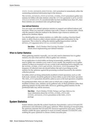 System Statistics

STATS.FLUSH_DATABASE_MONITORING_INFO procedure to immediately reflect the
outstanding monitored information kept in the memory.
The GATHER_DATABASE_STATS or GATHER_SCHEMA_STATS procedures gather new
statistics for tables with stale statistics when the OPTIONS parameter is set to GATHER
STALE or GATHER AUTO. If a monitored table has been modified more than 10%, then
these statistics are considered stale and gathered again.

User-defined Statistics
You can create user-defined optimizer statistics to support user-defined indexes and
functions. When you associate a statistics type with a column or domain index, Oracle
calls the statistics collection method in the statistics type whenever statistics are
gathered for database objects.
You should gather new column statistics on a table after creating a function-based
index, to allow Oracle to collect column statistics equivalent information for the
expression. This is done by calling the statistics-gathering procedure with the
METHOD_OPT argument set to FOR ALL HIDDEN COLUMNS.
See Also: Oracle Database Data Cartridge Developer's Guide for
details about implementing user-defined statistics

When to Gather Statistics
When gathering statistics manually, you not only need to determine how to gather
statistics, but also when and how often to gather new statistics.
For an application in which tables are being incrementally modified, you may only
need to gather new statistics every week or every month. The simplest way to gather
statistics in these environment is to use a script or job scheduling tool to regularly run
the GATHER_SCHEMA_STATS and GATHER_DATABASE_STATS procedures. The
frequency of collection intervals should balance the task of providing accurate
statistics for the optimizer against the processing overhead incurred by the statistics
collection process.
For tables which are being substantially modified in batch operations, such as with
bulk loads, statistics should be gathered on those tables as part of the batch operation.
The DBMS_STATS procedure should be called as soon as the load operation completes.
For partitioned tables, there are often cases in which only a single partition is
modified. In those cases, statistics can be gathered only on those partitions rather than
gathering statistics for the entire table. However, gathering global statistics for the
partitioned table may still be necessary.
See Also: Oracle Database PL/SQL Packages and Types Reference for
more information about the GATHER_SCHEMA_STATS and
GATHER_DATABASE_STATS procedures in the DBMS_STATS
package

System Statistics
System statistics describe the system's hardware characteristics, such as I/O and CPU
performance and utilization, to the query optimizer. When choosing an execution plan,
the optimizer estimates the I/O and CPU resources required for each query. System
statistics enable the query optimizer to more accurately estimate I/O and CPU costs,
enabling the query optimizer to choose a better execution plan.

14-8 Oracle Database Performance Tuning Guide

 