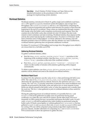 System Statistics

See Also: Oracle Database PL/SQL Packages and Types Reference for
detailed information on the procedures in the DBMS_STATS
package for implementing system statistics

Workload Statistics
Workload statistics, introduced in Oracle 9i, gather single and multiblock read times,
mbrc, CPU speed (cpuspeed), maximum system throughput, and average slave
throughput. The sreadtim, mreadtim, and mbrc are computed by comparing the
number of physical sequential and random reads between two points in time from the
beginning to the end of a workload. These values are implemented through counters
that change when the buffer cache completes synchronous read requests. Since the
counters are in the buffer cache, they include not only I/O delays, but also waits
related to latch contention and task switching. Workload statistics thus depend on the
activity the system had during the workload window. If system is I/O bound—both
latch contention and I/O throughput—it will be reflected in the statistics and will
therefore promote a less I/O intensive plan after the statistics are used. Furthermore,
workload statistics gathering does not generate additional overhead.
In release 9.2, maximum I/O throughput and average slave throughput were added to
set a lower limit for a full table scan (FTS).

Gathering Workload Statistics
To gather workload statistics, either:
■

■

Run the dbms_stats.gather_system_stats(’start’) procedure at the
beginning of the workload window, then the dbms_stats.gather_system_
stats(’stop’) procedure at the end of the workload window.
Run dbms_stats.gather_system_stats(’interval’, interval=>N)
where N is the number of minutes when statistics gathering will be stopped
automatically.

To delete system statistics, run dbms_stats.delete_system_stats(). Workload
statistics will be deleted and reset to the default noworkload statistics.

Multiblock Read Count
In release 10.2, the optimizer uses the value of mbrc when performing full table scans
(FTS). The value of db_file_multiblock_read_count is set to the maximum
allowed by the operating system by default. However, the optimizer uses mbrc=8 for
costing. The "real" mbrc is actually somewhere in between since serial multiblock read
requests are processed by the buffer cache and split in two or more requests if some
blocks are already pinned in the buffer cache, or when the segment size is smaller than
the read size. The mbrc value gathered as part of workload statistics is thus useful for
FTS estimation.
During the gathering process of workload statistics, it is possible that mbrc and
mreadtim will not be gathered if no table scans are performed during serial
workloads, as is often the case with OLTP systems. On the other hand, FTS occur
frequently on DSS systems but may run parallel and bypass the buffer cache. In such
cases, sreadtim will still be gathered since index lookup are performed using the
buffer cache. If Oracle cannot gather or validate gathered mbrc or mreadtim, but has
gathered sreadtim and cpuspeed, then only sreadtim and cpuspeed will be used
for costing. FTS cost will be computed using analytical algorithm implemented in
previous releases. Another alternative to computing mbrc and mreadtim is to force
FTS in serial mode to allow the optimizer to gather the data.

14-10 Oracle Database Performance Tuning Guide

 