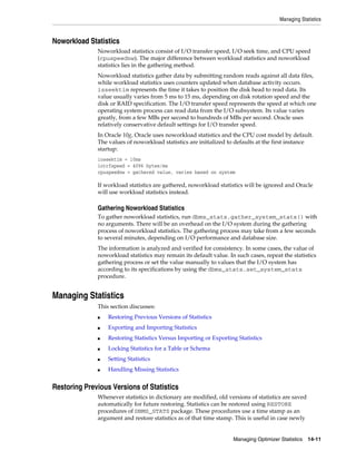 Managing Statistics

Noworkload Statistics
Noworkload statistics consist of I/O transfer speed, I/O seek time, and CPU speed
(cpuspeednw). The major difference between workload statistics and noworkload
statistics lies in the gathering method.
Noworkload statistics gather data by submitting random reads against all data files,
while workload statistics uses counters updated when database activity occurs.
isseektim represents the time it takes to position the disk head to read data. Its
value usually varies from 5 ms to 15 ms, depending on disk rotation speed and the
disk or RAID specification. The I/O transfer speed represents the speed at which one
operating system process can read data from the I/O subsystem. Its value varies
greatly, from a few MBs per second to hundreds of MBs per second. Oracle uses
relatively conservative default settings for I/O transfer speed.
In Oracle 10g, Oracle uses noworkload statistics and the CPU cost model by default.
The values of noworkload statistics are initialized to defaults at the first instance
startup:
ioseektim = 10ms
iotrfspeed = 4096 bytes/ms
cpuspeednw = gathered value, varies based on system

If workload statistics are gathered, noworkload statistics will be ignored and Oracle
will use workload statistics instead.

Gathering Noworkload Statistics
To gather noworkload statistics, run dbms_stats.gather_system_stats() with
no arguments. There will be an overhead on the I/O system during the gathering
process of noworkload statistics. The gathering process may take from a few seconds
to several minutes, depending on I/O performance and database size.
The information is analyzed and verified for consistency. In some cases, the value of
noworkload statistics may remain its default value. In such cases, repeat the statistics
gathering process or set the value manually to values that the I/O system has
according to its specifications by using the dbms_stats.set_system_stats
procedure.

Managing Statistics
This section discusses:
■

Restoring Previous Versions of Statistics

■

Exporting and Importing Statistics

■

Restoring Statistics Versus Importing or Exporting Statistics

■

Locking Statistics for a Table or Schema

■

Setting Statistics

■

Handling Missing Statistics

Restoring Previous Versions of Statistics
Whenever statistics in dictionary are modified, old versions of statistics are saved
automatically for future restoring. Statistics can be restored using RESTORE
procedures of DBMS_STATS package. These procedures use a time stamp as an
argument and restore statistics as of that time stamp. This is useful in case newly

Managing Optimizer Statistics

14-11

 