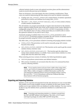 Managing Statistics

collected statistics leads to some sub-optimal execution plans and the administrator
wants to revert to the previous set of statistics.
There are dictionary views that display the time of statistics modifications. These
views are useful in determining the time stamp to be used for statistics restoration.
■

■

Catalog view DBA_OPTSTAT_OPERATIONS contain history of statistics operations
performed at schema and database level using DBMS_STATS.
The views *_TAB_STATS_HISTORY views (ALL, DBA, or USER) contain a history
of table statistics modifications.

The old statistics are purged automatically at regular intervals based on the statistics
history retention setting and the time of the recent analysis of the system. Retention is
configurable using the ALTER_STATS_HISTORY_RETENTION procedure of DBMS_
STATS. The default value is 31 days, which means that you would be able to restore
the optimizer statistics to any time in last 31 days.
Automatic purging is enabled when STATISTICS_LEVEL parameter is set to
TYPICAL or ALL. If automatic purging is disabled, the old versions of statistics need to
be purged manually using the PURGE_STATS procedure.
The other DBMS_STATS procedures related to restoring and purging statistics include:
■

■

■

PURGE_STATS: This procedure can be used to manually purge old versions
beyond a time stamp.
GET_STATS_HISTORY_RENTENTION: This function can be used to get the current
statistics history retention value.
GET_STATS_HISTORY_AVAILABILITY: This function gets the oldest time
stamp where statistics history is available. Users cannot restore statistics to a time
stamp older than the oldest time stamp.

When restoring previous versions of statistics, the following limitations apply:
■
■

RESTORE procedures cannot restore user-defined statistics.
Old versions of statistics are not stored when the ANALYZE command has been
used for collecting statistics.
Note: If you need to remove all rows from a table when using DBMS_
STATS, use TRUNCATE instead of dropping and re-creating the same
table. When a table is dropped, workload information used by the
auto-histogram gathering feature and saved statistics history used by
the RESTORE_*_STATS procedures will be lost. Without this data,
these features will not function properly.

Exporting and Importing Statistics
Statistics can be exported and imported from the data dictionary to user-owned tables.
This enables you to create multiple versions of statistics for the same schema. It also
enables you to copy statistics from one database to another database. You may want to
do this to copy the statistics from a production database to a scaled-down test
database.
Exporting and importing statistics is a distinct concept from
the EXP and IMP utilities of the database. The DBMS_STATS export
and import packages do utilize IMP and EXP dump files.

Note:

14-12 Oracle Database Performance Tuning Guide

 