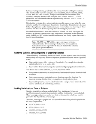 Managing Statistics

Before exporting statistics, you first need to create a table for holding the statistics.
This statistics table is created using the procedure DBMS_STATS.CREATE_STAT_
TABLE. After this table is created, then you can export statistics from the data
dictionary into your statistics table using the DBMS_STATS.EXPORT_*_STATS
procedures. The statistics can then be imported using the DBMS_STATS.IMPORT_*_
STATS procedures.
Note that the optimizer does not use statistics stored in a user-owned table. The only
statistics used by the optimizer are the statistics stored in the data dictionary. In order
to have the optimizer use the statistics in a user-owned tables, you must import those
statistics into the data dictionary using the statistics import procedures.
In order to move statistics from one database to another, you must first export the
statistics on the first database, then copy the statistics table to the second database,
using the EXP and IMP utilities or other mechanisms, and finally import the statistics
into the second database.
The EXP and IMP utilities export and import optimizer
statistics from the database along with the table. One exception is
that statistics are not exported with the data if a table has columns
with system-generated names.

Note:

Restoring Statistics Versus Importing or Exporting Statistics
The functionality for restoring statistics is similar in some respects to the functionality
of importing and exporting statistics. In general, you should use the restore capability
when:
■

■

You want to recover older versions of the statistics. For example, to restore the
optimizer behavior to an earlier date.
You want the database to manage the retention and purging of statistics histories.

You should use EXPORT/IMPORT_*_STATS procedures when:
■

■

■

You want to experiment with multiple sets of statistics and change the values back
and forth.
You want to move the statistics from one database to another database. For
example, moving statistics from a production system to a test system.
You want to preserve a known set of statistics for a longer period of time than the
desired retention date for restoring statistics.

Locking Statistics for a Table or Schema
Statistics for a table or schema can be locked. Once statistics are locked, no
modifications can be made to those statistics until the statistics have been unlocked.
These locking procedures are useful in a static environment in which you want to
guarantee that the statistics never change.
The DBMS_STATS package provides two procedures for locking and two procedures
for unlocking statistics:
■

LOCK_SCHEMA_STATS

■

LOCK_TABLE_STATS

■

UNLOCK_SCHEMA_STATS

■

UNLOCK_TABLE_STATS
Managing Optimizer Statistics

14-13

 