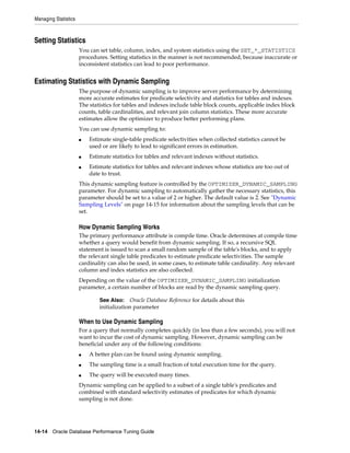 Managing Statistics

Setting Statistics
You can set table, column, index, and system statistics using the SET_*_STATISTICS
procedures. Setting statistics in the manner is not recommended, because inaccurate or
inconsistent statistics can lead to poor performance.

Estimating Statistics with Dynamic Sampling
The purpose of dynamic sampling is to improve server performance by determining
more accurate estimates for predicate selectivity and statistics for tables and indexes.
The statistics for tables and indexes include table block counts, applicable index block
counts, table cardinalities, and relevant join column statistics. These more accurate
estimates allow the optimizer to produce better performing plans.
You can use dynamic sampling to:
■

■
■

Estimate single-table predicate selectivities when collected statistics cannot be
used or are likely to lead to significant errors in estimation.
Estimate statistics for tables and relevant indexes without statistics.
Estimate statistics for tables and relevant indexes whose statistics are too out of
date to trust.

This dynamic sampling feature is controlled by the OPTIMIZER_DYNAMIC_SAMPLING
parameter. For dynamic sampling to automatically gather the necessary statistics, this
parameter should be set to a value of 2 or higher. The default value is 2. See "Dynamic
Sampling Levels" on page 14-15 for information about the sampling levels that can be
set.

How Dynamic Sampling Works
The primary performance attribute is compile time. Oracle determines at compile time
whether a query would benefit from dynamic sampling. If so, a recursive SQL
statement is issued to scan a small random sample of the table's blocks, and to apply
the relevant single table predicates to estimate predicate selectivities. The sample
cardinality can also be used, in some cases, to estimate table cardinality. Any relevant
column and index statistics are also collected.
Depending on the value of the OPTIMIZER_DYNAMIC_SAMPLING initialization
parameter, a certain number of blocks are read by the dynamic sampling query.
See Also: Oracle Database Reference for details about this
initialization parameter

When to Use Dynamic Sampling
For a query that normally completes quickly (in less than a few seconds), you will not
want to incur the cost of dynamic sampling. However, dynamic sampling can be
beneficial under any of the following conditions:
■

A better plan can be found using dynamic sampling.

■

The sampling time is a small fraction of total execution time for the query.

■

The query will be executed many times.

Dynamic sampling can be applied to a subset of a single table's predicates and
combined with standard selectivity estimates of predicates for which dynamic
sampling is not done.

14-14 Oracle Database Performance Tuning Guide

 