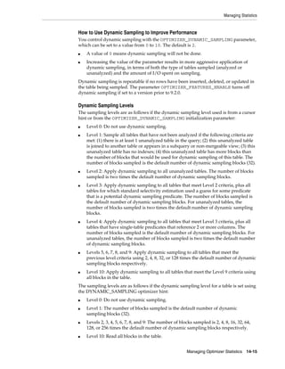 Managing Statistics

How to Use Dynamic Sampling to Improve Performance
You control dynamic sampling with the OPTIMIZER_DYNAMIC_SAMPLING parameter,
which can be set to a value from 0 to 10. The default is 2.
■
■

A value of 0 means dynamic sampling will not be done.
Increasing the value of the parameter results in more aggressive application of
dynamic sampling, in terms of both the type of tables sampled (analyzed or
unanalyzed) and the amount of I/O spent on sampling.

Dynamic sampling is repeatable if no rows have been inserted, deleted, or updated in
the table being sampled. The parameter OPTIMIZER_FEATURES_ENABLE turns off
dynamic sampling if set to a version prior to 9.2.0.

Dynamic Sampling Levels
The sampling levels are as follows if the dynamic sampling level used is from a cursor
hint or from the OPTIMIZER_DYNAMIC_SAMPLING initialization parameter:
■
■

■

■

■

■

■

Level 0: Do not use dynamic sampling.
Level 1: Sample all tables that have not been analyzed if the following criteria are
met: (1) there is at least 1 unanalyzed table in the query; (2) this unanalyzed table
is joined to another table or appears in a subquery or non-mergeable view; (3) this
unanalyzed table has no indexes; (4) this unanalyzed table has more blocks than
the number of blocks that would be used for dynamic sampling of this table. The
number of blocks sampled is the default number of dynamic sampling blocks (32).
Level 2: Apply dynamic sampling to all unanalyzed tables. The number of blocks
sampled is two times the default number of dynamic sampling blocks.
Level 3: Apply dynamic sampling to all tables that meet Level 2 criteria, plus all
tables for which standard selectivity estimation used a guess for some predicate
that is a potential dynamic sampling predicate. The number of blocks sampled is
the default number of dynamic sampling blocks. For unanalyzed tables, the
number of blocks sampled is two times the default number of dynamic sampling
blocks.
Level 4: Apply dynamic sampling to all tables that meet Level 3 criteria, plus all
tables that have single-table predicates that reference 2 or more columns. The
number of blocks sampled is the default number of dynamic sampling blocks. For
unanalyzed tables, the number of blocks sampled is two times the default number
of dynamic sampling blocks.
Levels 5, 6, 7, 8, and 9: Apply dynamic sampling to all tables that meet the
previous level criteria using 2, 4, 8, 32, or 128 times the default number of dynamic
sampling blocks respectively.
Level 10: Apply dynamic sampling to all tables that meet the Level 9 criteria using
all blocks in the table.

The sampling levels are as follows if the dynamic sampling level for a table is set using
the DYNAMIC_SAMPLING optimizer hint:
■
■

■

■

Level 0: Do not use dynamic sampling.
Level 1: The number of blocks sampled is the default number of dynamic
sampling blocks (32).
Levels 2, 3, 4, 5, 6, 7, 8, and 9: The number of blocks sampled is 2, 4, 8, 16, 32, 64,
128, or 256 times the default number of dynamic sampling blocks respectively.
Level 10: Read all blocks in the table.
Managing Optimizer Statistics

14-15

 