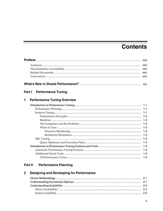 Contents
Preface ............................................................................................................................................................. xxiii
Audience...................................................................................................................................................
Documentation Accessibility .................................................................................................................
Related Documents .................................................................................................................................
Conventions .............................................................................................................................................

xxiii
xxiii
xxiv
xxiv

What's New in Oracle Performance? ............................................................................................ xxv
Part I
1

Performance Tuning

Performance Tuning Overview
Introduction to Performance Tuning....................................................................................................
Performance Planning .......................................................................................................................
Instance Tuning ..................................................................................................................................
Performance Principles ..............................................................................................................
Baselines .......................................................................................................................................
The Symptoms and the Problems.............................................................................................
When to Tune .............................................................................................................................
Proactive Monitoring ..........................................................................................................
Bottleneck Elimination ........................................................................................................
SQL Tuning .........................................................................................................................................
Query Optimizer and Execution Plans ....................................................................................
Introduction to Performance Tuning Features and Tools ................................................................
Automatic Performance Tuning Features ......................................................................................
Additional Oracle Tools ....................................................................................................................
V$ Performance Views ...............................................................................................................

Part II
2

1-1
1-1
1-1
1-2
1-2
1-2
1-3
1-3
1-3
1-3
1-4
1-4
1-5
1-5
1-5

Performance Planning

Designing and Developing for Performance
Oracle Methodology ................................................................................................................................
Understanding Investment Options.....................................................................................................
Understanding Scalability......................................................................................................................
What is Scalability? ............................................................................................................................
System Scalability...............................................................................................................................

2-1
2-1
2-2
2-2
2-3
iii

 