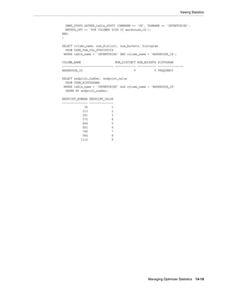 Viewing Statistics

DBMS_STATS.GATHER_table_STATS (OWNNAME => 'OE', TABNAME => 'INVENTORIES',
METHOD_OPT => 'FOR COLUMNS SIZE 20 warehouse_id');
END;
/
SELECT column_name, num_distinct, num_buckets, histogram
FROM USER_TAB_COL_STATISTICS
WHERE table_name = 'INVENTORIES' AND column_name = 'WAREHOUSE_ID';
COLUMN_NAME
NUM_DISTINCT NUM_BUCKETS HISTOGRAM
------------------------------ ------------ ----------- --------------WAREHOUSE_ID
9
9 FREQUENCY
SELECT endpoint_number, endpoint_value
FROM USER_HISTOGRAMS
WHERE table_name = 'INVENTORIES' and column_name = 'WAREHOUSE_ID'
ORDER BY endpoint_number;
ENDPOINT_NUMBER ENDPOINT_VALUE
--------------- -------------36
1
213
2
261
3
370
4
484
5
692
6
798
7
984
8
1112
9

Managing Optimizer Statistics

14-19

 