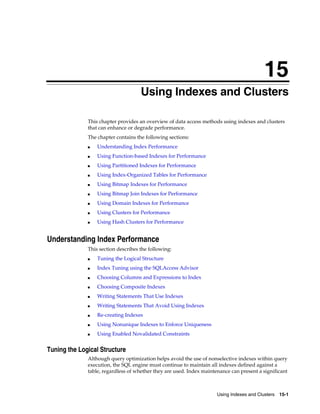 15
Using Indexes and Clusters
This chapter provides an overview of data access methods using indexes and clusters
that can enhance or degrade performance.
The chapter contains the following sections:
■

Understanding Index Performance

■

Using Function-based Indexes for Performance

■

Using Partitioned Indexes for Performance

■

Using Index-Organized Tables for Performance

■

Using Bitmap Indexes for Performance

■

Using Bitmap Join Indexes for Performance

■

Using Domain Indexes for Performance

■

Using Clusters for Performance

■

Using Hash Clusters for Performance

Understanding Index Performance
This section describes the following:
■

Tuning the Logical Structure

■

Index Tuning using the SQLAccess Advisor

■

Choosing Columns and Expressions to Index

■

Choosing Composite Indexes

■

Writing Statements That Use Indexes

■

Writing Statements That Avoid Using Indexes

■

Re-creating Indexes

■

Using Nonunique Indexes to Enforce Uniqueness

■

Using Enabled Novalidated Constraints

Tuning the Logical Structure
Although query optimization helps avoid the use of nonselective indexes within query
execution, the SQL engine must continue to maintain all indexes defined against a
table, regardless of whether they are used. Index maintenance can present a significant

Using Indexes and Clusters 15-1

 