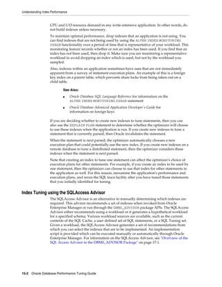 Understanding Index Performance

CPU and I/O resource demand in any write-intensive application. In other words, do
not build indexes unless necessary.
To maintain optimal performance, drop indexes that an application is not using. You
can find indexes that are not being used by using the ALTER INDEX MONITORING
USAGE functionality over a period of time that is representative of your workload. This
monitoring feature records whether or not an index has been used. If you find that an
index has not been used, then drop it. Make sure you are monitoring a representative
workload to avoid dropping an index which is used, but not by the workload you
sampled.
Also, indexes within an application sometimes have uses that are not immediately
apparent from a survey of statement execution plans. An example of this is a foreign
key index on a parent table, which prevents share locks from being taken out on a
child table.
See Also:
■

■

Oracle Database SQL Language Reference for information on the
ALTER INDEX MONITORING USAGE statement
Oracle Database Advanced Application Developer's Guide for
information on foreign keys

If you are deciding whether to create new indexes to tune statements, then you can
also use the EXPLAIN PLAN statement to determine whether the optimizer will choose
to use these indexes when the application is run. If you create new indexes to tune a
statement that is currently parsed, then Oracle invalidates the statement.
When the statement is next parsed, the optimizer automatically chooses a new
execution plan that could potentially use the new index. If you create new indexes on a
remote database to tune a distributed statement, then the optimizer considers these
indexes when the statement is next parsed.
Note that creating an index to tune one statement can affect the optimizer's choice of
execution plans for other statements. For example, if you create an index to be used by
one statement, then the optimizer can choose to use that index for other statements in
the application as well. For this reason, reexamine the application's performance and
execution plans, and rerun the SQL trace facility after you have tuned those statements
that you initially identified for tuning.

Index Tuning using the SQLAccess Advisor
The SQLAccess Advisor is an alternative to manually determining which indexes are
required. This advisor recommends a set of indexes when invoked from Oracle
Enterprise Manager or run through the DBMS_ADVISOR package APIs. The SQLAccess
Advisor either recommends using a workload or it generates a hypothetical workload
for a specified schema. Various workload sources are available, such as the current
contents of the SQL Cache, a user defined set of SQL statements, or a SQL Tuning set.
Given a workload, the SQLAccess Advisor generates a set of recommendations from
which you can select the indexes that are to be implemented. An implementation
script is provided which can be executed manually or automatically through Oracle
Enterprise Manager. For information on the SQLAccess Advisor, see "Overview of the
SQL Access Advisor in the DBMS_ADVISOR Package" on page 17-1.

15-2 Oracle Database Performance Tuning Guide

 
