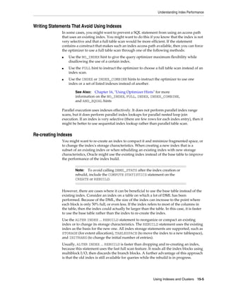 Understanding Index Performance

Writing Statements That Avoid Using Indexes
In some cases, you might want to prevent a SQL statement from using an access path
that uses an existing index. You might want to do this if you know that the index is not
very selective and that a full table scan would be more efficient. If the statement
contains a construct that makes such an index access path available, then you can force
the optimizer to use a full table scan through one of the following methods:
■

■

■

Use the NO_INDEX hint to give the query optimizer maximum flexibility while
disallowing the use of a certain index.
Use the FULL hint to instruct the optimizer to choose a full table scan instead of an
index scan.
Use the INDEX or INDEX_COMBINE hints to instruct the optimizer to use one
index or a set of listed indexes instead of another.
See Also: Chapter 16, "Using Optimizer Hints" for more
information on the NO_INDEX, FULL, INDEX, INDEX_COMBINE,
and AND_EQUAL hints

Parallel execution uses indexes effectively. It does not perform parallel index range
scans, but it does perform parallel index lookups for parallel nested loop join
execution. If an index is very selective (there are few rows for each index entry), then it
might be better to use sequential index lookup rather than parallel table scan.

Re-creating Indexes
You might want to re-create an index to compact it and minimize fragmented space, or
to change the index's storage characteristics. When creating a new index that is a
subset of an existing index or when rebuilding an existing index with new storage
characteristics, Oracle might use the existing index instead of the base table to improve
the performance of the index build.
Note: To avoid calling DBMS_STATS after the index creation or
rebuild, include the COMPUTE STATISTICS statement on the
CREATE or REBUILD.

However, there are cases where it can be beneficial to use the base table instead of the
existing index. Consider an index on a table on which a lot of DML has been
performed. Because of the DML, the size of the index can increase to the point where
each block is only 50% full, or even less. If the index refers to most of the columns in
the table, then the index could actually be larger than the table. In this case, it is faster
to use the base table rather than the index to re-create the index.
Use the ALTER INDEX ... REBUILD statement to reorganize or compact an existing
index or to change its storage characteristics. The REBUILD statement uses the existing
index as the basis for the new one. All index storage statements are supported, such as
STORAGE (for extent allocation), TABLESPACE (to move the index to a new tablespace),
and INITRANS (to change the initial number of entries).
Usually, ALTER INDEX ... REBUILD is faster than dropping and re-creating an index,
because this statement uses the fast full scan feature. It reads all the index blocks using
multiblock I/O, then discards the branch blocks. A further advantage of this approach
is that the old index is still available for queries while the rebuild is in progress.

Using Indexes and Clusters 15-5

 