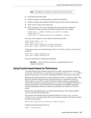 Using Function-based Indexes for Performance

Note:

By default, constraints are created in the ENABLED state.

2.

Load old data into the tables.

3.

Create all indexes, including indexes needed for constraints.

4.

Enable novalidate all constraints. Do this to primary keys before foreign keys.

5.

Allow users to query and modify data.

6.

With a separate ALTER TABLE statement for each constraint, validate all
constraints. Do this to primary keys before foreign keys. For example,
CREATE TABLE t (a NUMBER CONSTRAINT apk PRIMARY KEY DISABLE,
b NUMBER NOT NULL);
CREATE TABLE x (c NUMBER CONSTRAINT afk REFERENCES t DISABLE);

Now you can use Import or Fast Loader to load data into table t.
CREATE UNIQUE INDEX tai ON t (a);
CREATE INDEX tci ON x (c);
ALTER TABLE t MODIFY CONSTRAINT apk ENABLE NOVALIDATE;
ALTER TABLE x MODIFY CONSTRAINT afk ENABLE NOVALIDATE;

At this point, users can start performing INSERTs, UPDATEs, DELETEs, and SELECTs
on table t.
ALTER TABLE t ENABLE CONSTRAINT apk;
ALTER TABLE x ENABLE CONSTRAINT afk;

Now the constraints are enabled and validated.
Oracle Database Concepts for a complete discussion of
integrity constraints

See Also:

Using Function-based Indexes for Performance
A function-based index includes columns that are either transformed by a function,
such as the UPPER function, or included in an expression, such as col1 + col2. With a
function-based index, you can store computation-intensive expressions in the index.
Defining a function-based index on the transformed column or expression allows that
data to be returned using the index when that function or expression is used in a
WHERE clause or an ORDER BY clause. This allows Oracle to bypass computing the
value of the expression when processing SELECT and DELETE statements. Therefore, a
function-based index can be beneficial when frequently-executed SQL statements
include transformed columns, or columns in expressions, in a WHERE or ORDER BY
clause.
Oracle treats descending indexes as function-based indexes. The columns marked
DESC are sorted in descending order.
For example, function-based indexes defined with the UPPER(column_name) or
LOWER(column_name) keywords allow case-insensitive searches. The index created in
the following statement:
CREATE INDEX uppercase_idx ON employees (UPPER(last_name));

facilitates processing queries such as:
SELECT * FROM employees
Using Indexes and Clusters 15-7

 