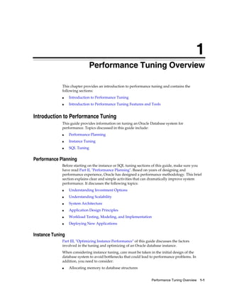 1
Performance Tuning Overview
This chapter provides an introduction to performance tuning and contains the
following sections:
■

Introduction to Performance Tuning

■

Introduction to Performance Tuning Features and Tools

Introduction to Performance Tuning
This guide provides information on tuning an Oracle Database system for
performance. Topics discussed in this guide include:
■

Performance Planning

■

Instance Tuning

■

SQL Tuning

Performance Planning
Before starting on the instance or SQL tuning sections of this guide, make sure you
have read Part II, "Performance Planning". Based on years of designing and
performance experience, Oracle has designed a performance methodology. This brief
section explains clear and simple activities that can dramatically improve system
performance. It discusses the following topics:
■

Understanding Investment Options

■

Understanding Scalability

■

System Architecture

■

Application Design Principles

■

Workload Testing, Modeling, and Implementation

■

Deploying New Applications

Instance Tuning
Part III, "Optimizing Instance Performance" of this guide discusses the factors
involved in the tuning and optimizing of an Oracle database instance.
When considering instance tuning, care must be taken in the initial design of the
database system to avoid bottlenecks that could lead to performance problems. In
addition, you need to consider:
■

Allocating memory to database structures
Performance Tuning Overview 1-1

 