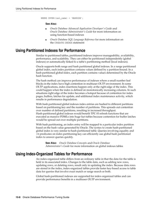 Using Partitioned Indexes for Performance

WHERE UPPER(last_name) = 'MARKSON';

See Also:
■

■

Oracle Database Advanced Application Developer's Guide and
Oracle Database Administrator's Guide for more information on
using function-based indexes
Oracle Database SQL Language Reference for more information on
the CREATE INDEX statement

Using Partitioned Indexes for Performance
Similar to partitioned tables, partitioned indexes improve manageability, availability,
performance, and scalability. They can either be partitioned independently (global
indexes) or automatically linked to a table's partitioning method (local indexes).
Oracle supports both range and hash partitioned global indexes. In a range partitioned
global index, each index partition contains values defined by a partition bound. In a
hash partitioned global index, each partition contains values determined by the Oracle
hash function.
The hash method can improve performance of indexes where a small number leaf
blocks in the index have high contention in multiuser OLTP environment. In some
OLTP applications, index insertions happen only at the right edge of the index. This
could happen when the index is defined on monotonically increasing columns. In such
situations right edge of the index becomes a hotspot because of contention for index
pages, buffers, latches for update, and additional index maintenance activity, which
results in performance degradation.
With hash partitioned global indexes index entries are hashed to different partitions
based on partitioning key and the number of partitions. This spreads out contention
over number of defined partitions, resulting in increased throughput.
Hash-partitioned global indexes would benefit TPC-H refresh functions that are
executed as massive PDMLs into huge fact tables because contention for buffer latches
would be spread out over multiple partitions.
With hash partitioning, an index entry will be mapped to a particular index partition
based on the hash value generated by Oracle. The syntax to create hash-partitioned
global index is very similar to hash-partitioned table. Queries involving equality and
IN predicates on index partitioning key can efficiently use global hash partitioned
index to answer queries quickly.
Oracle Database Concepts and Oracle Database
Administrator's Guide for more information on global indexes tables

See Also:

Using Index-Organized Tables for Performance
An index-organized table differs from an ordinary table in that the data for the table is
held in its associated index. Changes to the table data, such as adding new rows,
updating rows, or deleting rows, result only in updating the index. Because data rows
are stored in the index, index-organized tables provide faster key-based access to table
data for queries that involve exact match or range search or both.
Global hash-partitioned indexes are supported for index-organized tables and can
provide performance benefits in a multiuser OLTP environment.

15-8 Oracle Database Performance Tuning Guide

 