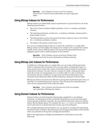 Using Domain Indexes for Performance

Oracle Database Concepts and Oracle Database
Administrator's Guide for more information on index-organized
tables

See Also:

Using Bitmap Indexes for Performance
Bitmap indexes can substantially improve performance of queries that have all of the
following characteristics:
■

■

■

■

The WHERE clause contains multiple predicates on low- or medium-cardinality
columns.
The individual predicates on these low- or medium-cardinality columns select a
large number of rows.
The bitmap indexes used in the queries have been created on some or all of these
low- or medium-cardinality columns.
The tables in the queries contain many rows.

You can use multiple bitmap indexes to evaluate the conditions on a single table.
Bitmap indexes are thus highly advantageous for complex ad hoc queries that contain
lengthy WHERE clauses. Bitmap indexes can also provide optimal performance for
aggregate queries and for optimizing joins in star schemas.
Oracle Database Concepts and Oracle Database Data
Warehousing Guide for more information on bitmap indexing

See Also:

Using Bitmap Join Indexes for Performance
In addition to a bitmap index on a single table, you can create a bitmap join index,
which is a bitmap index for the join of two or more tables. A bitmap join index is a
space-saving way to reduce the volume of data that must be joined, by performing
restrictions in advance. For each value in a column of a table, a bitmap join index
stores the rowids of corresponding rows in another table. In a data warehousing
environment, the join condition is an equi-inner join between the primary key
column(s) of the dimension tables and the foreign key column(s) in the fact table.
Bitmap join indexes are much more efficient in storage than materialized join views, an
alternative for materializing joins in advance. This is because the materialized join
views do not compress the rowids of the fact tables.
Oracle Database Data Warehousing Guide for examples
and restrictions of bitmap join indexes

See Also:

Using Domain Indexes for Performance
Domain indexes are built using the indexing logic supplied by a user-defined
indextype. An indextype provides an efficient mechanism to access data that satisfy
certain operator predicates. Typically, the user-defined indextype is part of an Oracle
option, like the Spatial option. For example, the SpatialIndextype allows efficient
search and retrieval of spatial data that overlap a given bounding box.
The cartridge determines the parameters you can specify in creating and maintaining
the domain index. Similarly, the performance and storage characteristics of the domain
index are presented in the specific cartridge documentation.
Refer to the appropriate cartridge documentation for information such as the
following:
Using Indexes and Clusters 15-9

 