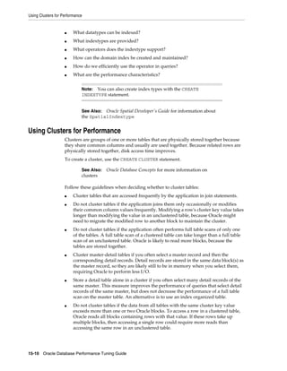 Using Clusters for Performance

■

What datatypes can be indexed?

■

What indextypes are provided?

■

What operators does the indextype support?

■

How can the domain index be created and maintained?

■

How do we efficiently use the operator in queries?

■

What are the performance characteristics?
Note: You can also create index types with the CREATE
INDEXTYPE statement.
See Also: Oracle Spatial Developer's Guide for information about
the SpatialIndextype

Using Clusters for Performance
Clusters are groups of one or more tables that are physically stored together because
they share common columns and usually are used together. Because related rows are
physically stored together, disk access time improves.
To create a cluster, use the CREATE CLUSTER statement.
See Also:

clusters

Oracle Database Concepts for more information on

Follow these guidelines when deciding whether to cluster tables:
■
■

■

■

■

■

Cluster tables that are accessed frequently by the application in join statements.
Do not cluster tables if the application joins them only occasionally or modifies
their common column values frequently. Modifying a row's cluster key value takes
longer than modifying the value in an unclustered table, because Oracle might
need to migrate the modified row to another block to maintain the cluster.
Do not cluster tables if the application often performs full table scans of only one
of the tables. A full table scan of a clustered table can take longer than a full table
scan of an unclustered table. Oracle is likely to read more blocks, because the
tables are stored together.
Cluster master-detail tables if you often select a master record and then the
corresponding detail records. Detail records are stored in the same data block(s) as
the master record, so they are likely still to be in memory when you select them,
requiring Oracle to perform less I/O.
Store a detail table alone in a cluster if you often select many detail records of the
same master. This measure improves the performance of queries that select detail
records of the same master, but does not decrease the performance of a full table
scan on the master table. An alternative is to use an index organized table.
Do not cluster tables if the data from all tables with the same cluster key value
exceeds more than one or two Oracle blocks. To access a row in a clustered table,
Oracle reads all blocks containing rows with that value. If these rows take up
multiple blocks, then accessing a single row could require more reads than
accessing the same row in an unclustered table.

15-10 Oracle Database Performance Tuning Guide

 