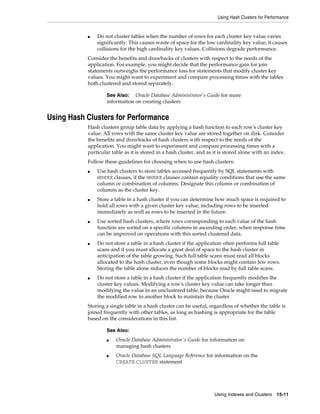 Using Hash Clusters for Performance

■

Do not cluster tables when the number of rows for each cluster key value varies
significantly. This causes waste of space for the low cardinality key value; it causes
collisions for the high cardinality key values. Collisions degrade performance.

Consider the benefits and drawbacks of clusters with respect to the needs of the
application. For example, you might decide that the performance gain for join
statements outweighs the performance loss for statements that modify cluster key
values. You might want to experiment and compare processing times with the tables
both clustered and stored separately.
See Also: Oracle Database Administrator's Guide for more
information on creating clusters

Using Hash Clusters for Performance
Hash clusters group table data by applying a hash function to each row's cluster key
value. All rows with the same cluster key value are stored together on disk. Consider
the benefits and drawbacks of hash clusters with respect to the needs of the
application. You might want to experiment and compare processing times with a
particular table as it is stored in a hash cluster, and as it is stored alone with an index.
Follow these guidelines for choosing when to use hash clusters:
■

■

■

■

■

Use hash clusters to store tables accessed frequently by SQL statements with
WHERE clauses, if the WHERE clauses contain equality conditions that use the same
column or combination of columns. Designate this column or combination of
columns as the cluster key.
Store a table in a hash cluster if you can determine how much space is required to
hold all rows with a given cluster key value, including rows to be inserted
immediately as well as rows to be inserted in the future.
Use sorted hash clusters, where rows corresponding to each value of the hash
function are sorted on a specific columns in ascending order, when response time
can be improved on operations with this sorted clustered data.
Do not store a table in a hash cluster if the application often performs full table
scans and if you must allocate a great deal of space to the hash cluster in
anticipation of the table growing. Such full table scans must read all blocks
allocated to the hash cluster, even though some blocks might contain few rows.
Storing the table alone reduces the number of blocks read by full table scans.
Do not store a table in a hash cluster if the application frequently modifies the
cluster key values. Modifying a row's cluster key value can take longer than
modifying the value in an unclustered table, because Oracle might need to migrate
the modified row to another block to maintain the cluster.

Storing a single table in a hash cluster can be useful, regardless of whether the table is
joined frequently with other tables, as long as hashing is appropriate for the table
based on the considerations in this list.
See Also:
■

■

Oracle Database Administrator's Guide for information on
managing hash clusters
Oracle Database SQL Language Reference for information on the
CREATE CLUSTER statement

Using Indexes and Clusters

15-11

 