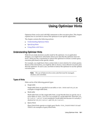 16
Using Optimizer Hints
Optimizer hints can be used with SQL statements to alter execution plans. This chapter
explains how to use hints to instruct the optimizer to use specific approaches.
The chapter contains the following sections:
■

Understanding Optimizer Hints

■

Specifying Hints

■

Using Hints with Views

Understanding Optimizer Hints
Hints let you make decisions usually made by the optimizer. As an application
designer, you might know information about your data that the optimizer does not
know. Hints provide a mechanism to instruct the optimizer to choose a certain query
execution plan based on the specific criteria.
For example, you might know that a certain index is more selective for certain queries.
Based on this information, you might be able to choose a more efficient execution plan
than the optimizer. In such a case, use hints to instruct the optimizer to use the optimal
execution plan.
The use of hints involves extra code that must be managed,
checked, and controlled.

Note:

Types of Hints
Hints can be of the following general types:
■

Single-table
Single-table hints are specified on one table or view. INDEX and USE_NL are
examples of single-table hints.

■

Multi-table
Multi-table hints are like single-table hints, except that the hint can specify one or
more tables or views. LEADING is an example of a multi-table hint. Note that USE_
NL(table1 table2) is not considered a multi-table hint because it is actually a
shortcut for USE_NL(table1) and USE_NL(table2).

■

Query block
Query block hints operate on single query blocks. STAR_TRANSFORMATION and
UNNEST are examples of query block hints.
Using Optimizer Hints 16-1

 