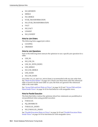 Understanding Optimizer Hints

■

NO_REWRITE

■

MERGE

■

NO_MERGE

■

STAR_TRANSFORMATION

■

NO_STAR_TRANSFORMATION

■

FACT

■

NO_FACT

■

UNNEST

■

NO_UNNEST

Hints for Join Orders
The following hints suggest join orders:
■

LEADING

■

ORDERED

Hints for Join Operations
Each of the following hints instructs the optimizer to use a specific join operation for a
table:
■

USE_NL

■

NO_USE_NL

■

USE_NL_WITH_INDEX

■

USE_MERGE

■

NO_USE_MERGE

■

USE_HASH

■

NO_USE_HASH

Use of the USE_NL and USE_MERGE hints is recommended with any join order hint.
See "Hints for Join Orders" on page 16-4. Oracle uses these hints when the referenced
table is forced to be the inner table of a join; the hints are ignored if the referenced
table is the outer table.
See "Access Path and Join Hints on Views" on page 16-10 and "Access Path and Join
Hints Inside Views" on page 16-10 for hint behavior with mergeable views.

Hints for Parallel Execution
The hints that follow instruct the optimizer about how statements are parallelized or
not parallelized when using parallel execution:
■

PARALLEL

■

PQ_DISTRIBUTE

■

PARALLEL_INDEX

■

NO_PARALLEL_INDEX

See "Parallel Execution Hints on Views" on page 16-10 and "Parallel Execution Hints
Inside Views" on page 16-10 for hint behavior with mergeable views.

16-4 Oracle Database Performance Tuning Guide

 