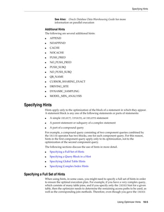 Specifying Hints

Oracle Database Data Warehousing Guide for more
information on parallel execution

See Also:

Additional Hints
The following are several additional hints:
■

APPEND

■

NOAPPEND

■

CACHE

■

NOCACHE

■

PUSH_PRED

■

NO_PUSH_PRED

■

PUSH_SUBQ

■

NO_PUSH_SUBQ

■

QB_NAME

■

CURSOR_SHARING_EXACT

■

DRIVING_SITE

■

DYNAMIC_SAMPLING

■

MODEL_MIN_ANALYSIS

Specifying Hints
Hints apply only to the optimization of the block of a statement in which they appear.
A statement block is any one of the following statements or parts of statements:
■

A simple SELECT, UPDATE, or DELETE statement

■

A parent statement or subquery of a complex statement

■

A part of a compound query

For example, a compound query consisting of two component queries combined by
the UNION operator has two blocks, one for each component query. For this reason,
hints in the first component query apply only to its optimization, not to the
optimization of the second component query.
The following sections discuss the use of hints in more detail.
■

Specifying a Full Set of Hints

■

Specifying a Query Block in a Hint

■

Specifying Global Table Hints

■

Specifying Complex Index Hints

Specifying a Full Set of Hints
When using hints, in some cases, you might need to specify a full set of hints in order
to ensure the optimal execution plan. For example, if you have a very complex query,
which consists of many table joins, and if you specify only the INDEX hint for a given
table, then the optimizer needs to determine the remaining access paths to be used, as
well as the corresponding join methods. Therefore, even though you gave the INDEX

Using Optimizer Hints 16-5

 